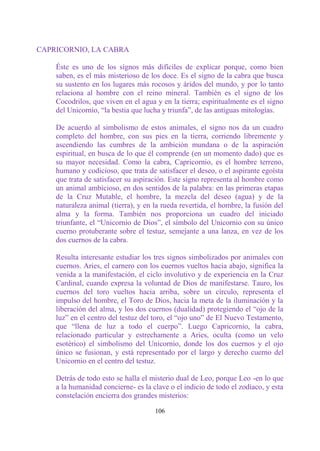 CAPRICORNIO, LA CABRA

    Éste es uno de los signos más difíciles de explicar porque, como bien
    saben, es el más misterioso de los doce. Es el signo de la cabra que busca
    su sustento en los lugares más rocosos y áridos del mundo, y por lo tanto
    relaciona al hombre con el reino mineral. También es el signo de los
    Cocodrilos, que viven en el agua y en la tierra; espiritualmente es el signo
    del Unicornio, “la bestia que lucha y triunfa”, de las antiguas mitologías.

    De acuerdo al simbolismo de estos animales, el signo nos da un cuadro
    completo del hombre, con sus pies en la tierra, corriendo libremente y
    ascendiendo las cumbres de la ambición mundana o de la aspiración
    espiritual, en busca de lo que él comprende (en un momento dado) que es
    su mayor necesidad. Como la cabra, Capricornio, es el hombre terreno,
    humano y codicioso, que trata de satisfacer el deseo, o el aspirante egoísta
    que trata de satisfacer su aspiración. Este signo representa al hombre como
    un animal ambicioso, en dos sentidos de la palabra: en las primeras etapas
    de la Cruz Mutable, el hombre, la mezcla del deseo (agua) y de la
    naturaleza animal (tierra), y en la rueda revertida, el hombre, la fusión del
    alma y la forma. También nos proporciona un cuadro del iniciado
    triunfante, el “Unicornio de Dios”, el símbolo del Unicornio con su único
    cuerno protuberante sobre el testuz, semejante a una lanza, en vez de los
    dos cuernos de la cabra.

    Resulta interesante estudiar los tres signos simbolizados por animales con
    cuernos. Aries, el carnero con los cuernos vueltos hacia abajo, significa la
    venida a la manifestación, el ciclo involutivo y de experiencia en la Cruz
    Cardinal, cuando expresa la voluntad de Dios de manifestarse. Tauro, los
    cuernos del toro vueltos hacia arriba, sobre un círculo, representa el
    impulso del hombre, el Toro de Dios, hacia la meta de la iluminación y la
    liberación del alma, y los dos cuernos (dualidad) protegiendo el “ojo de la
    luz” en el centro del testuz del toro, el “ojo uno” de El Nuevo Testamento,
    que “llena de luz a todo el cuerpo”. Luego Capricornio, la cabra,
    relacionado particular y estrechamente a Aries, oculta (como un velo
    esotérico) el simbolismo del Unicornio, donde los dos cuernos y el ojo
    único se fusionan, y está representado por el largo y derecho cuerno del
    Unicornio en el centro del testuz.

    Detrás de todo esto se halla el misterio dual de Leo, porque Leo -en lo que
    a la humanidad concierne- es la clave o el indicio de todo el zodíaco, y esta
    constelación encierra dos grandes misterios:

                                     106
 