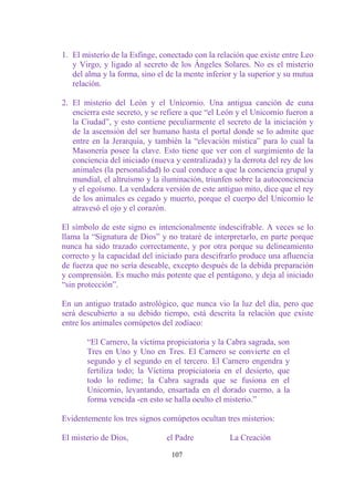 1. El misterio de la Esfinge, conectado con la relación que existe entre Leo
   y Virgo, y ligado al secreto de los Ángeles Solares. No es el misterio
   del alma y la forma, sino el de la mente inferior y la superior y su mutua
   relación.

2. El misterio del León y el Unicornio. Una antigua canción de cuna
   encierra este secreto, y se refiere a que “el León y el Unicornio fueron a
   la Ciudad”, y esto contiene peculiarmente el secreto de la iniciación y
   de la ascensión del ser humano hasta el portal donde se lo admite que
   entre en la Jerarquía, y también la “elevación mística” para lo cual la
   Masonería posee la clave. Esto tiene que ver con el surgimiento de la
   conciencia del iniciado (nueva y centralizada) y la derrota del rey de los
   animales (la personalidad) lo cual conduce a que la conciencia grupal y
   mundial, el altruismo y la iluminación, triunfen sobre la autoconciencia
   y el egoísmo. La verdadera versión de este antiguo mito, dice que el rey
   de los animales es cegado y muerto, porque el cuerpo del Unicornio le
   atravesó el ojo y el corazón.

El símbolo de este signo es intencionalmente indescifrable. A veces se lo
llama la “Signatura de Dios” y no trataré de interpretarlo, en parte porque
nunca ha sido trazado correctamente, y por otra porque su delineamiento
correcto y la capacidad del iniciado para descifrarlo produce una afluencia
de fuerza que no sería deseable, excepto después de la debida preparación
y comprensión. Es mucho más potente que el pentágono, y deja al iniciado
“sin protección”.

En un antiguo tratado astrológico, que nunca vio la luz del día, pero que
será descubierto a su debido tiempo, está descrita la relación que existe
entre los animales cornúpetos del zodíaco:

       “El Carnero, la víctima propiciatoria y la Cabra sagrada, son
       Tres en Uno y Uno en Tres. El Carnero se convierte en el
       segundo y el segundo en el tercero. El Carnero engendra y
       fertiliza todo; la Víctima propiciatoria en el desierto, que
       todo lo redime; la Cabra sagrada que se fusiona en el
       Unicornio, levantando, ensartada en el dorado cuerno, a la
       forma vencida -en esto se halla oculto el misterio.”

Evidentemente los tres signos cornúpetos ocultan tres misterios:

El misterio de Dios,            el Padre           La Creación

                                 107
 