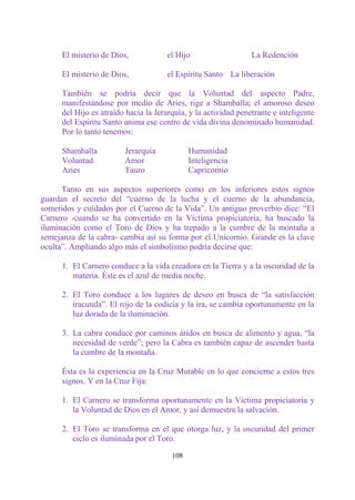 El misterio de Dios,            el Hijo                    La Redención

      El misterio de Dios,            el Espíritu Santo La liberación

      También se podría decir que la Voluntad del aspecto Padre,
      manifestándose por medio de Aries, rige a Shamballa; el amoroso deseo
      del Hijo es atraído hacia la Jerarquía, y la actividad penetrante e inteligente
      del Espíritu Santo anima ese centro de vida divina denominado humanidad.
      Por lo tanto tenemos:

      Shamballa          Jerarquía            Humanidad
      Voluntad           Amor                 Inteligencia
      Aries              Tauro                Capricornio

      Tanto en sus aspectos superiores como en los inferiores estos signos
guardan el secreto del “cuerno de la lucha y el cuerno de la abundancia,
sometidos y cuidados por el Cuerno de la Vida”. Un antiguo proverbio dice: “El
Carnero -cuando se ha convertido en la Víctima propiciatoria, ha buscado la
iluminación como el Toro de Dios y ha trepado a la cumbre de la montaña a
semejanza de la cabra- cambia así su forma por el Unicornio. Grande es la clave
oculta”. Ampliando algo más el simbolismo podría decirse que:

      1. El Carnero conduce a la vida creadora en la Tierra y a la oscuridad de la
         materia. Éste es el azul de media noche.

      2. El Toro conduce a los lugares de deseo en busca de “la satisfacción
         iracunda”. El rojo de la codicia y la ira, se cambia oportunamente en la
         luz dorada de la iluminación.

      3. La cabra conduce por caminos áridos en busca de alimento y agua, “la
         necesidad de verde”; pero la Cabra es también capaz de ascender hasta
         la cumbre de la montaña.

      Ésta es la experiencia en la Cruz Mutable en lo que concierne a estos tres
      signos. Y en la Cruz Fija:

      1. El Carnero se transforma oportunamente en la Víctima propiciatoria y
         la Voluntad de Dios en el Amor, y así demuestra la salvación.

      2. El Toro se transforma en el que otorga luz, y la oscuridad del primer
         ciclo es iluminada por el Toro.

                                        108
 