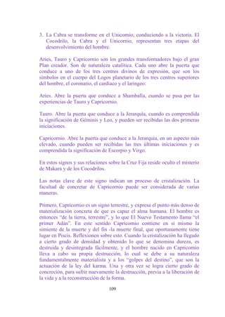 3. La Cabra se transforme en el Unicornio, conduciendo a la victoria. El
   Cocodrilo, la Cabra y el Unicornio, representan tres etapas del
   desenvolvimiento del hombre.

Aries, Tauro y Capricornio son los grandes transformadores bajo el gran
Plan creador. Son de naturaleza catalítica. Cada uno abre la puerta que
conduce a uno de los tres centros divinos de expresión, que son los
símbolos en el cuerpo del Logos planetario de los tres centros superiores
del hombre, el coronario, el cardíaco y el laríngeo:

Aries. Abre la puerta que conduce a Shamballa, cuando se pasa por las
experiencias de Tauro y Capricornio.

Tauro. Abre la puerta que conduce a la Jerarquía, cuando es comprendida
la significación de Géminis y Leo, y pueden ser recibidas las dos primeras
iniciaciones.

Capricornio. Abre la puerta que conduce a la Jerarquía, en un aspecto más
elevado, cuando pueden ser recibidas las tres últimas iniciaciones y es
comprendida la significación de Escorpio y Virgo.

En estos signos y sus relaciones sobre la Cruz Fija reside oculto el misterio
de Makara y de los Cocodrilos.

Las notas clave de este signo indican un proceso de cristalización. La
facultad de concretar de Capricornio puede ser considerada de varias
maneras.

Primero, Capricornio es un signo terrestre, y expresa el punto más denso de
materialización concreta de que es capaz el alma humana. El hombre es
entonces “de la tierra, terrestre”, y lo que El Nuevo Testamento llama “el
primer Adán”. En este sentido Capricornio contiene en sí mismo la
simiente de la muerte y del fin -la muerte final, que oportunamente tiene
lugar en Piscis. Reflexionen sobre esto. Cuando la cristalización ha llegado
a cierto grado de densidad y obtenido lo que se denomina dureza, es
destruida y desintegrada fácilmente, y el hombre nacido en Capricornio
lleva a cabo su propia destrucción, lo cual se debe a su naturaleza
fundamentalmente materialista y a los “golpes del destino”, que son la
actuación de la ley del karma. Una y otra vez se logra cierto grado de
concreción, para sufrir nuevamente la destrucción, previa a la liberación de
la vida y a la reconstrucción de la forma.

                                 109
 