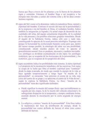 fuerza que fluye a través de los planetas y no la fuerza de los planetas
   rigen y controlan. Entonces el hombre llega a ser receptivo a las
   energías más elevadas y sutiles del sistema solar y de las doce conste-
   laciones regentes.

El signo del Sol -como se lo denomina- indica la naturaleza física, mental y
   espiritual del hombre. Contiene el secreto del rayo de la personalidad y
   de la respuesta o no del hombre al Alma, el verdadero hombre. Indica
   también la integración ya lograda y la actual etapa de desarrollo de las
   cualidades del alma, del equipo actualmente disponible, de la cualidad
   de la vida presente y las posibles relaciones grupales inmediatas. Desde
   el ángulo de la Sabiduría Eterna, indica sólo esto y nada más,
   constituyendo lo opuesto de la usual posición astrológica. Expongo esto
   porque la humanidad ha evolucionado bastante como para que, dentro
   del menor tiempo posible, la astrología del alma sea una posibilidad,
   constituyendo -desde muchos puntos de vista- lo opuesto al
   procedimiento normal. Esto es prudente, necesario y también inevitable.
   Los astrólogos se dividirán eventualmente en dos tipos: los astrólogos
   exotéricos, que se ocuparán de los horóscopos de la personalidad, y los
   esotéricos, que se ocuparan de los propósitos del alma.

El signo ascendente indica las posibilidades más remotas, la meta espiritual
   y el propósito de la encarnación inmediata y de las sucesivas. Este signo
   se ocupa de la lucha que libra el hombre espiritual para “continuar”
   desde la etapa avanzada, de modo que cuando la energía de la vida se
   haya agotado temporariamente y tenga lugar “la muerte de la
   personalidad”, se encuentre “más próximo al centro de su vida, más
   cerca del centro de su grupo y se aproxime al centro de la Vida divina”,
   según lo expresa la Sabiduría Eterna. La frase: “muerte de la
   personalidad” tiene dos significados definidos:

   a. Puede significar la muerte del cuerpo físico -que inevitablemente es
      seguida por dos etapas, la de la muerte del vehículo emocional y la
      subsiguiente disipación de la temporaria y siempre cambiante forma,
      asumida durante la encarnación por la cuota asignada de energía
      mental.

   b. La subjetiva y mística “muerte de la personalidad”. Esta frase indica
      la trasferencia del foco de distribución de energía, desde la
      personalidad (un centro definido de fuerza) al alma (otro centro
      definido de fuerza).


                                 11
 