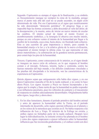 Segundo. Capricornio es siempre el signo de la finalización, y su símbolo
es frecuentemente (aunque no siempre) la cima de la montaña, porque
marca el punto más allá del cual no se puede ascender, en algún ciclo
determinado de vida. Por eso Capricornio es el signo que esotéricamente
ha sido denominado “detención periódica”. El progreso llega a ser
imposible bajo las formas existentes y debe descender al valle del dolor, de
la desesperación y la muerte, antes de iniciar un nuevo intento de escalar
las cumbres. El intento actual de trepar al monte Everest es
asombrosamente simbólico, y la Jerarquía lo observa con mucho interés,
porque en este esfuerzo vemos el intento de la humanidad por llegar a la
cumbre de la montaña, cuya cima, hasta ahora, vio frustrado todo esfuerzo.
Ésta es una cuestión de gran importancia e interés, pero cuando la
humanidad emerja a la luz y a la relativa gloria de la nueva civilización,
conquistará al mismo tiempo la última cima. Lo que representa el más
denso materialismo y la culminación de la grandeza terrena permanecerá,
pero estará bajo los pies de la humanidad.

Tercero, Capricornio, como consecuencia de lo anterior, es el signo donde
se inaugura un nuevo ciclo de esfuerzo, en lo que respecta al hombre
común o al iniciado. Esfuerzo, tensión, lucha y contienda, contra las
fuerzas naturales del bajo mundo, o las difíciles condiciones vinculadas a
las pruebas del discipulado o la iniciación, son las características de la
experiencia en Capricornio.

Quizás algunos sepan que antiguamente sólo había diez signos, y en esa
época Capricornio marcaba el fin de la rueda zodiacal, y no como lo hace
ahora Piscis. Los signos Acuario y Piscis no fueron incorporados a los
signos por la simple y llana razón de que la humanidad no podía responder
a sus influencias peculiares, pues los vehículos de contacto y el mecanismo
de respuesta no estaban adecuadamente desarrollados. Originalmente había
ocho signos, luego diez y ahora doce:

1. En los días lemurianos, durante el período primitivo del hombre animal
   y antes de aparecer la humanidad sobre la Tierra, en el período
   intermedio de desarrollo, ocho signos ejercían influencia en el planeta y
   en los reinos de la naturaleza que existían en él. No había respuesta a las
   influencias de Leo y Virgo. El misterio de la Esfinge no existía, y
   ambos signos no formaban parte de la rueda zodiacal. Después tuvo
   lugar la individualización, la simiente crística fue plantada en el hombre
   y estos dos signos empezaron a ejercer influencia sobre la humanidad,
   influencia que fue reconocida gradualmente, y el zodíaco contó con diez

                                  110
 