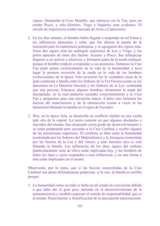 signos. Dominaba la Cruz Mutable, que entonces era la Tau, pues no
   estaba Piscis, y sólo Géminis, Virgo y Sagitario eran evidentes. El
   círculo de experiencia estaba marcado de Aries a Capricornio.

2. En los días atlantes, el hombre había llegado a responder en tal forma a
   las influencias planetaria y solar, que fue abierta la puerta de la
   iniciación para la experiencia jerárquica, y se agregaron dos signos más.
   Estos dos signos eran las analogías superiores de Leo y Virgo, y los
   polos opuestos de estos dos fueron: Acuario y Piscis. Sus influencias
   llegaron a ser activas y efectivas, y formaron parte de la rueda zodiacal,
   porque el hombre empezó a responder a sus potencias. Entonces la Cruz
   Fija pudo actuar esotéricamente en la vida de la humanidad, y tuvo
   lugar la primera reversión de la rueda en la vida de los hombres
   evolucionados de la época. Esta reversión fue la verdadera causa de la
   gran contienda o batalla entre los Señores de la Faz Oscura (como se los
   denomina en La Doctrina Secreta) y los Señores de la Luz -contienda
   que aún persiste. Entonces algunos hombres alcanzaron la etapa del
   discipulado, en la cual pudieron ascender conscientemente a la Cruz
   Fija y prepararse para una iniciación mayor. Contra esto lucharon las
   fuerzas del materialismo y de la obstrucción (como a veces se las
   denomina) librando la batalla en el signo de Escorpio.

3. Hoy, en la época Aria, se desarrolla un conflicto similar en una vuelta
   más alta de la espiral. La razón consiste en que algunos discípulos e
   iniciados del mundo, han alcanzado cierto grado de desenvolvimiento y
   se están preparando para ascender a la Cruz Cardinal y recibir algunas
   de las iniciaciones superiores. El conflicto se libra entre la humanidad
   (controlada por los Señores del Materialismo) y la Jerarquía (controlada
   por las fuerzas de la Luz y del Amor), y ante nuestros ojos se está
   librando la batalla. Las influencias de los doce signos del zodíaco
   (particularmente siete de ellos) están implicadas hoy, y los hombres de
   todos los tipos y rayos responden a esas influencias, y en una forma u
   otra están implicados en el asunto.

Observarán, por lo tanto, que si las fuerzas concentradas de la Cruz
Cardinal son ahora definidamente poderosas -y lo son- la batalla es terrible
porque:

1. La humanidad como un todo se halla en tal estado de convulsión debido
   a que debe dar el gran paso adelante en el desenvolvimiento de la
   autoconciencia y también expresar el sentido de responsabilidad, que es
   el primer florecimiento y fructificación de la percepción autoconciente.

                                 111
 
