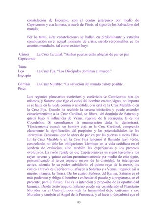 constelación de Escorpio, con el centro jerárquico por medio de
      Capricornio y con la masa, a través de Piscis, el signo de los Salvadores del
      mundo,

      Por lo tanto, siete constelaciones se hallan en predominante y estrecha
      combinación en el actual momento de crisis, siendo responsables de los
      asuntos mundiales, tal como existen hoy:

Cáncer      La Cruz Cardinal. “Ambas puertas están abiertas de par en par
Capricornio

Tauro
Leo         La Cruz Fija. “Los Discípulos dominan el mundo.”
Escorpio

Géminis     La Cruz Mutable. “La salvación del mundo es hoy posible
Piscis

      Los regentes planetarios exotéricos y esotéricos de Capricornio son los
      mismos, y Saturno que rige el curso del hombre en este signo, no importa
      si se halla en la rueda común o revertida, o si está en la Cruz Mutable o en
      la Cruz Fija. Cuando ha recibido la tercera iniciación y puede ascender
      conscientemente a la Cruz Cardinal, se libera, del dominio de Saturno y
      queda bajo la influencia de Venus, regente de la Jerarquía, la de los
      Cocodrilos. Si consultamos la enumeración dada lo demostrará.
      Técnicamente cuando un hombre está en la Cruz Cardinal, comprende
      claramente la significación del propósito y las potencialidades de las
      Jerarquías Creadoras, que le abren de par en par las puertas a todas Ellas.
      En la Cruz Mutable y en la Cruz Fija tenemos el llamado rayo verde,
      controlando no sólo las obligaciones kármicas en la vida cotidiana en el
      sendero de evolución, sino también las experiencias y los procesos
      evolutivos. La razón reside en que Capricornio es un signo terrestre y los
      rayos tercero y quinto actúan preeminentemente por medio de este signo,
      personificando al tercer aspecto mayor de la divinidad, la inteligencia
      activa, además de su poder subsidiario, el quinto rayo de la mente, los
      cuales a través de Capricornio, afluyen a Saturno y a Venus, llegando así a
      nuestro planeta, la Tierra. De los cuatro Señores del Karma, Saturno es el
      más poderoso y obliga al hombre a enfrentar el pasado y a prepararse, en el
      presente, para el futuro. Tal es la intención y propósito de la oportunidad
      kármica. Desde cierto ángulo, Saturno puede ser considerado el Planetario
      Morador en el Umbral, pues toda la humanidad debe enfrentar a ese
      Morador y también al Ángel de la Presencia, y al hacerlo descubrirá que el

                                       113
 