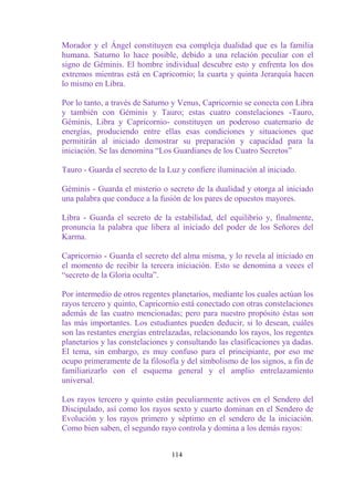 Morador y el Ángel constituyen esa compleja dualidad que es la familia
humana. Saturno lo hace posible, debido a una relación peculiar con el
signo de Géminis. El hombre individual descubre esto y enfrenta los dos
extremos mientras está en Capricornio; la cuarta y quinta Jerarquía hacen
lo mismo en Libra.

Por lo tanto, a través de Saturno y Venus, Capricornio se conecta con Libra
y también con Géminis y Tauro; estas cuatro constelaciones -Tauro,
Géminis, Libra y Capricornio- constituyen un poderoso cuaternario de
energías, produciendo entre ellas esas condiciones y situaciones que
permitirán al iniciado demostrar su preparación y capacidad para la
iniciación. Se las denomina “Los Guardianes de los Cuatro Secretos”

Tauro - Guarda el secreto de la Luz y confiere iluminación al iniciado.

Géminis - Guarda el misterio o secreto de la dualidad y otorga al iniciado
una palabra que conduce a la fusión de los pares de opuestos mayores.

Libra - Guarda el secreto de la estabilidad, del equilibrio y, finalmente,
pronuncia la palabra que libera al iniciado del poder de los Señores del
Karma.

Capricornio - Guarda el secreto del alma misma, y lo revela al iniciado en
el momento de recibir la tercera iniciación. Esto se denomina a veces el
“secreto de la Gloria oculta”.

Por intermedio de otros regentes planetarios, mediante los cuales actúan los
rayos tercero y quinto, Capricornio está conectado con otras constelaciones
además de las cuatro mencionadas; pero para nuestro propósito éstas son
las más importantes. Los estudiantes pueden deducir, si lo desean, cuáles
son las restantes energías entrelazadas, relacionando los rayos, los regentes
planetarios y las constelaciones y consultando las clasificaciones ya dadas.
El tema, sin embargo, es muy confuso para el principiante, por eso me
ocupo primeramente de la filosofía y del simbolismo de los signos, a fin de
familiarizarlo con el esquema general y el amplio entrelazamiento
universal.

Los rayos tercero y quinto están peculiarmente activos en el Sendero del
Discipulado, así como los rayos sexto y cuarto dominan en el Sendero de
Evolución y los rayos primero y séptimo en el sendero de la iniciación.
Como bien saben, el segundo rayo controla y domina a los demás rayos:


                                 114
 
