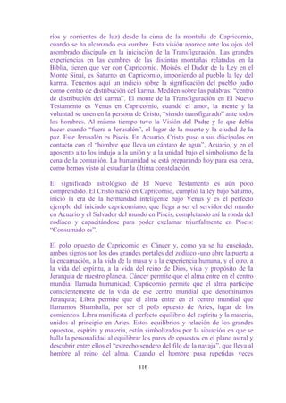 ríos y corrientes de luz) desde la cima de la montaña de Capricornio,
cuando se ha alcanzado esa cumbre. Esta visión aparece ante los ojos del
asombrado discípulo en la iniciación de la Transfiguración. Las grandes
experiencias en las cumbres de las distintas montañas relatadas en la
Biblia, tienen que ver con Capricornio. Moisés, el Dador de la Ley en el
Monte Sinaí, es Saturno en Capricornio, imponiendo al pueblo la ley del
karma. Tenemos aquí un indicio sobre la significación del pueblo judío
como centro de distribución del karma. Mediten sobre las palabras: “centro
de distribución del karma”. El monte de la Transfiguración en El Nuevo
Testamento es Venus en Capricornio, cuando el amor, la mente y la
voluntad se unen en la persona de Cristo, “siendo transfigurado” ante todos
los hombres. Al mismo tiempo tuvo la Visión del Padre y lo que debía
hacer cuando “fuera a Jerusalén”, el lugar de la muerte y la ciudad de la
paz. Este Jerusalén es Piscis. En Acuario, Cristo puso a sus discípulos en
contacto con el “hombre que lleva un cántaro de agua”, Acuario, y en el
aposento alto los indujo a la unión y a la unidad bajo el simbolismo de la
cena de la comunión. La humanidad se está preparando hoy para esa cena,
como hemos visto al estudiar la última constelación.

El significado astrológico de El Nuevo Testamento es aún poco
comprendido. El Cristo nació en Capricornio, cumplió la ley bajo Saturno,
inició la era de la hermandad inteligente bajo Venus y es el perfecto
ejemplo del iniciado capricorniano, que llega a ser el servidor del mundo
en Acuario y el Salvador del mundo en Piscis, completando así la ronda del
zodíaco y capacitándose para poder exclamar triunfalmente en Piscis:
“Consumado es”.

El polo opuesto de Capricornio es Cáncer y, como ya se ha enseñado,
ambos signos son los dos grandes portales del zodíaco -uno abre la puerta a
la encarnación, a la vida de la masa y a la experiencia humana, y el otro, a
la vida del espíritu, a la vida del reino de Dios, vida y propósito de la
Jerarquía de nuestro planeta. Cáncer permite que el alma entre en el centro
mundial llamada humanidad; Capricornio permite que el alma participe
conscientemente de la vida de ese centro mundial que denominamos
Jerarquía; Libra permite que el alma entre en el centro mundial que
llamamos Shamballa, por ser el polo opuesto de Aries, lugar de los
comienzos. Libra manifiesta el perfecto equilibrio del espíritu y la materia,
unidos al principio en Aries. Estos equilibrios y relación de los grandes
opuestos, espíritu y materia, están simbolizados por la situación en que se
halla la personalidad al equilibrar los pares de opuestos en el plano astral y
descubrir entre ellos el “estrecho sendero del filo de la navaja”, que lleva al
hombre al reino del alma. Cuando el hombre pasa repetidas veces

                                  116
 