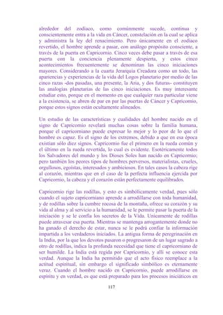 alrededor del zodíaco, como comúnmente sucede, continua y
conscientemente entra a la vida en Cáncer, constelación en la cual se aplica
y administra la ley del renacimiento. Pero únicamente en el zodíaco
revertido, el hombre aprende a pasar, con análogo propósito consciente, a
través de la puerta en Capricornio. Cinco veces debe pasar a través de esa
puerta con la conciencia plenamente despierta, y estos cinco
acontecimientos frecuentemente se denominan las cinco iniciaciones
mayores. Considerando a la cuarta Jerarquía Creadora como un todo, las
apariencias y experiencias de la vida del Logos planetario por medio de las
cinco razas -dos pasadas, una presente, la Aria, y dos futuras- constituyen
las analogías planetarias de las cinco iniciaciones. Es muy interesante
estudiar esto, porque en el momento en que cualquier raza particular viene
a la existencia, se abren de par en par las puertas de Cáncer y Capricornio,
porque estos signos están ocultamente alineados.

Un estudio de las características y cualidades del hombre nacido en el
signo de Capricornio revelará muchas cosas sobre la familia humana,
porque el capricorniano puede expresar lo mejor y lo peor de lo que el
hombre es capaz. Es el signo de los extremos, debido a que en esa época
existían sólo diez signos. Capricornio fue el primero en la rueda común y
el último en la rueda revertida, lo cual es evidente. Esotéricamente todos
los Salvadores del mundo y los Dioses Soles han nacido en Capricornio;
pero también los peores tipos de hombres perversos, materialistas, crueles,
orgullosos, egoístas, interesados y ambiciosos. En tales casos la cabeza rige
al corazón, mientras que en el caso de la perfecta influencia ejercida por
Capricornio, la cabeza y el corazón están perfectamente equilibrados.

Capricornio rige las rodillas, y esto es simbólicamente verdad, pues sólo
cuando el sujeto capricorniano aprende a arrodillarse con toda humanidad,
y de rodillas sobre la cumbre rocosa de la montaña, ofrece su corazón y su
vida al alma y al servicio a la humanidad, se le permite pasar la puerta de la
iniciación y se le confía los secretos de la Vida. Unicamente de rodillas
puede atravesar esa puerta. Mientras se mantenga arrogantemente donde no
ha ganado el derecho de estar, nunca se le podrá confiar la información
impartida a los verdaderos iniciados. La antigua forma de peregrinación en
la India, por la que los devotos pasaron o progresaron de un lugar sagrado a
otro de rodillas, indica la profunda necesidad que tiene el capricorniano de
ser humilde. La India está regida por Capricornio, y allí se conoce esta
verdad. Aunque la India ha permitido que el acto físico reemplace a la
actitud espiritual, sin embargo el significado simbólico es eternamente
veraz. Cuando el hombre nacido en Capricornio, puede arrodillarse en
espíritu y en verdad, es que está preparado para los procesos iniciáticos en

                                  117
 