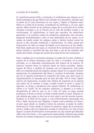 la cumbre de la montaña.

Es significativamente bello e instructivo el simbolismo que subyace en el
hecho astrológico de que Marte está exaltado en Capricornio, mientras que
el poder de la Luna disminuye en ese signo y Júpiter y Neptuno caen.
Marte es el Dios de la Guerra, el productor de conflictos y, en este signo
terreno, Marte triunfa en las primeras etapas de la evolución de la cuarta
Jerarquía Creadora y en la historia de la vida del hombre común y no
evolucionado. El materialismo, la lucha por satisfacer las ambiciones
personales y el conflicto contra las tendencias espirituales más elevadas,
progresan constantemente y éste, el más materialista de los signos, es el
campo de batalla donde los antiguos orden y hábitos luchan contra las
nuevas y más elevadas tendencias e inclinaciones. La India, regida por
Capricornio, ha sido un campo de batalla en el transcurso de las edades.
Port-Said, regida por este signo, es sinónimo de la satisfacción de todos los
deseos terrenos y animales del tipo más bajo y una de las ciudades más
impías del mundo -el lugar de reunión de lo peor de los tres continentes.

Pero a medida que la evolución prosigue, el poder de la Luna, símbolo y
regente de la forma, disminuye cada vez más y el hombre, en la rueda
revertida, se va liberando constantemente del control de la materia. El
atractivo encanto hacia lo material decae en forma creciente. Júpiter,
regente de Piscis y también de Acuario, cae en Capricornio. Esta caída
debe ser estudiada desde dos ángulos, porque Júpiter en su aspecto inferior
proporciona el cumplimiento del deseo y satisface la demanda, mientras
que en el superior exterioriza la expresión del amor, que atrae hacia sí,
magnéticamente, lo deseado pero en bien del todo. Por lo tanto, Júpiter
alcanza en Capricornio, su punto más inferior de expresión en el aspecto
más denso de la materia, y luego -cuando triunfa el amor y muere el
egoísmo- se disipa y desaparece este aspecto inferior. El simbolismo se
refiere a la “caída” de los aspectos superiores, y después a la caída o
desaparición de todo lo que es vil y ruin. El amor se ciega cuando
predomina el deseo; el deseo se disipa cuando triunfa el amor. Neptuno es
otro planeta que según se dice cae en este signo y por las mismas razones.
Neptuno es el Dios de las aguas, y está esotéricamente relacionado con
Piscis. Debe observarse que Neptuno y Júpiter están exaltados en Cáncer,
el gran signo donde se cumple el deseo de encarnar; el poder de ambos
disminuye en Virgo, donde se sienten los primeros signos de la conciencia
crística; ambos caen en Capricornio cuando la conciencia y la vida crística
llegan a su plena fructificación. Como podrán ver, hay mucho que dilucidar
sobre estas tres líneas, y las sugerencias mencionadas indicarán que puede
hacerse un estudio comparativo y una investigación filosófica fructífera.

                                 118
 