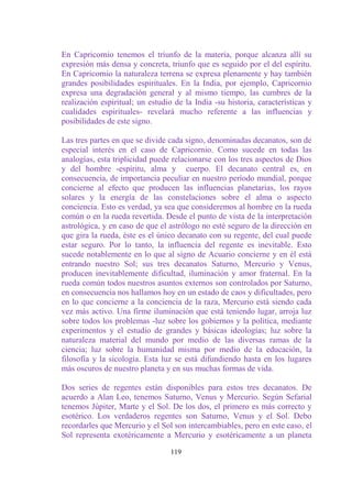 En Capricornio tenemos el triunfo de la materia, porque alcanza allí su
expresión más densa y concreta, triunfo que es seguido por el del espíritu.
En Capricornio la naturaleza terrena se expresa plenamente y hay también
grandes posibilidades espirituales. En la India, por ejemplo, Capricornio
expresa una degradación general y al mismo tiempo, las cumbres de la
realización espiritual; un estudio de la India -su historia, características y
cualidades espirituales- revelará mucho referente a las influencias y
posibilidades de este signo.

Las tres partes en que se divide cada signo, denominadas decanatos, son de
especial interés en el caso de Capricornio. Como sucede en todas las
analogías, esta triplicidad puede relacionarse con los tres aspectos de Dios
y del hombre -espíritu, alma y cuerpo. El decanato central es, en
consecuencia, de importancia peculiar en nuestro período mundial, porque
concierne al efecto que producen las influencias planetarias, los rayos
solares y la energía de las constelaciones sobre el alma o aspecto
conciencia. Esto es verdad, ya sea que consideremos al hombre en la rueda
común o en la rueda revertida. Desde el punto de vista de la interpretación
astrológica, y en caso de que el astrólogo no esté seguro de la dirección en
que gira la rueda, éste es el único decanato con su regente, del cual puede
estar seguro. Por lo tanto, la influencia del regente es inevitable. Esto
sucede notablemente en lo que al signo de Acuario concierne y en él está
entrando nuestro Sol; sus tres decanatos Saturno, Mercurio y Venus,
producen inevitablemente dificultad, iluminación y amor fraternal. En la
rueda común todos nuestros asuntos externos son controlados por Saturno,
en consecuencia nos hallamos hoy en un estado de caos y dificultades, pero
en lo que concierne a la conciencia de la raza, Mercurio está siendo cada
vez más activo. Una firme iluminación que está teniendo lugar, arroja luz
sobre todos los problemas -luz sobre los gobiernos y la política, mediante
experimentos y el estudio de grandes y básicas ideologías; luz sobre la
naturaleza material del mundo por medio de las diversas ramas de la
ciencia; luz sobre la humanidad misma por medio de la educación, la
filosofía y la sicología. Esta luz se está difundiendo hasta en los lugares
más oscuros de nuestro planeta y en sus muchas formas de vida.

Dos series de regentes están disponibles para estos tres decanatos. De
acuerdo a Alan Leo, tenemos Saturno, Venus y Mercurio. Según Sefarial
tenemos Júpiter, Marte y el Sol. De los dos, el primero es más correcto y
esotérico. Los verdaderos regentes son Saturno, Venus y el Sol. Debo
recordarles que Mercurio y el Sol son intercambiables, pero en este caso, el
Sol representa exotéricamente a Mercurio y esotéricamente a un planeta

                                  119
 
