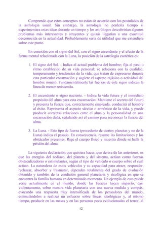Comprendo que estos conceptos no están de acuerdo con los postulados de
la astrología usual. Sin embargo, la astrología no perdería tiempo si
experimentara estas ideas durante un tiempo y los astrólogos descubrirían algunos
problemas más interesantes y atrayentes y quizás llegarían a una exactitud
desconocida en la actualidad. Probablemente sería de utilidad que me extendiera
sobre este punto.

      En conexión con el signo del Sol, con el signo ascendente y el efecto de la
forma mental relacionada con la Luna, la posición de la astrología esotérica es:

      1. El signo del Sol. - Indica el actual problema del hombre; fija el paso o
         ritmo establecido de su vida personal; se relaciona con la cualidad,
         temperamento y tendencias de la vida, que tratan de expresarse durante
         esta particular encarnación y sugiere el aspecto rajásico o actividad del
         hombre nonato. Fundamentalmente las fuerzas de este signo indican la
         línea de menor resistencia.

      2. El ascendente o signo naciente. - Indica la vida futura y el inmediato
         propósito del alma para esta encarnación. Mantiene el secreto del futuro
         y presenta la fuerza que, correctamente empleada, conducirá al hombre
         al éxito. Representa el aspecto sátvico o armónico de la vida, y puede
         producir correctas relaciones entre el alma y la personalidad en una
         encarnación dada, señalando así el camino para reconocer la fuerza del
         alma.

      3. La Luna. - Este tipo de fuerza (procedente de ciertos planetas y no de la
         Luna) indica el pasado. En consecuencia, resume las limitaciones y los
         obstáculos presentes. Rige el cuerpo físico y muestra dónde se halla la
         prisión del alma.

      La siguiente declaración que quisiera hacer, que deriva de las anteriores, es
que las energías del zodíaco, del planeta y del sistema, actúan como fuerzas
obstaculizadoras o estimulantes, según el tipo de vehículo o cuerpo sobre el cual
actúan. La naturaleza de estos vehículos y su capacidad para atraer, responder,
rechazar, absorber y trasmutar, dependen totalmente del grado de evolución
obtenido y también de la condición general planetaria y sicológica en que se
encuentra la familia humana en determinado momento. Un ejemplo de esto puede
verse actualmente en el mundo, donde las fuerzas hacen impacto, casi
violentamente, sobre nuestra vida planetaria con una nueva medida y compás,
evocando una respuesta muy intensificada de los pensadores del mundo,
estimulándolos a realizar un esfuerzo sobre líneas ideológicas y, al mismo
tiempo, producir en las masas y en las personas poco evolucionadas el terror, el

                                        12
 