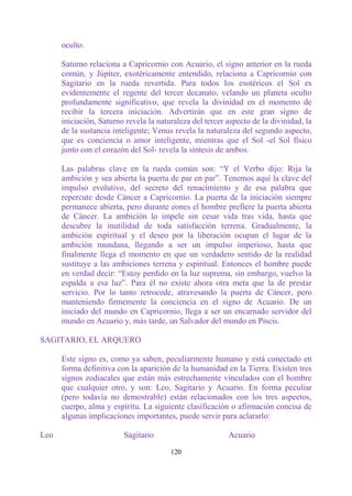 oculto.

      Saturno relaciona a Capricornio con Acuario, el signo anterior en la rueda
      común, y Júpiter, exotéricamente entendido, relaciona a Capricornio con
      Sagitario en la rueda revertida. Para todos los esotéricos el Sol es
      evidentemente el regente del tercer decanato, velando un planeta oculto
      profundamente significativo, que revela la divinidad en el momento de
      recibir la tercera iniciación. Advertirán que en este gran signo de
      iniciación, Saturno revela la naturaleza del tercer aspecto de la divinidad, la
      de la sustancia inteligente; Venus revela la naturaleza del segundo aspecto,
      que es conciencia o amor inteligente, mientras que el Sol -el Sol físico
      junto con el corazón del Sol- revela la síntesis de ambos.

      Las palabras clave en la rueda común son: “Y el Verbo dijo: Rija la
      ambición y sea abierta la puerta de par en par”. Tenemos aquí la clave del
      impulso evolutivo, del secreto del renacimiento y de esa palabra que
      repercute desde Cáncer a Capricornio. La puerta de la iniciación siempre
      permanece abierta, pero durante eones el hombre prefiere la puerta abierta
      de Cáncer. La ambición lo impele sin cesar vida tras vida, hasta que
      descubre la inutilidad de toda satisfacción terrena. Gradualmente, la
      ambición espiritual y el deseo por la liberación ocupan el lugar de la
      ambición mundana, llegando a ser un impulso imperioso, hasta que
      finalmente llega el momento en que un verdadero sentido de la realidad
      sustituye a las ambiciones terrena y espiritual. Entonces el hombre puede
      en verdad decir: “Estoy perdido en la luz suprema, sin embargo, vuelvo la
      espalda a esa luz”. Para él no existe ahora otra meta que la de prestar
      servicio. Por lo tanto retrocede, atravesando la puerta de Cáncer, pero
      manteniendo firmemente la conciencia en el signo de Acuario. De un
      iniciado del mundo en Capricornio, llega a ser un encarnado servidor del
      mundo en Acuario y, más tarde, un Salvador del mundo en Piscis.

SAGITARIO, EL ARQUERO

      Este signo es, como ya saben, peculiarmente humano y está conectado en
      forma definitiva con la aparición de la humanidad en la Tierra. Existen tres
      signos zodiacales que están más estrechamente vinculados con el hombre
      que cualquier otro, y son: Leo, Sagitario y Acuario. En forma peculiar
      (pero todavía no demostrable) están relacionados con los tres aspectos,
      cuerpo, alma y espíritu. La siguiente clasificación o afirmación concisa de
      algunas implicaciones importantes, puede servir para aclararlo:

Leo                      Sagitario                        Acuario

                                        120
 