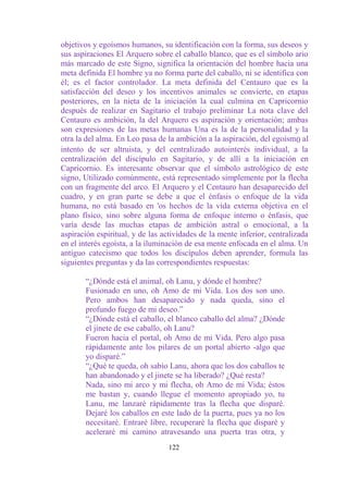 objetivos y egoísmos humanos, su identificación con la forma, sus deseos y
sus aspiraciones El Arquero sobre el caballo blanco, que es el símbolo ario
más marcado de este Signo, significa la orientación del hombre hacia una
meta definida El hombre ya no forma parte del caballo, ni se identifica con
él; es el factor controlador. La meta definida del Centauro que es la
satisfacción del deseo y los incentivos animales se convierte, en etapas
posteriores, en la nieta de la iniciación la cual culmina en Capricornio
después de realizar en Sagitario el trabajo preliminar La nota clave del
Centauro es ambición, la del Arquero es aspiración y orientación; ambas
son expresiones de las metas humanas Una es la de la personalidad y la
otra la del alma. En Leo pasa de la ambición a la aspiración, del egoísm0 al
intento de ser altruista, y del centralizado autointerés individual, a la
centralización del discípulo en Sagitario, y de allí a la iniciación en
Capricornio. Es interesante observar que el símbolo astrológico de este
signo, Utilizado comúnmente, está representado simplemente por la flecha
con un fragmente del arco. El Arquero y el Centauro han desaparecido del
cuadro, y en gran parte se debe a que el énfasis o enfoque de la vida
humana, no está basado en 'os hechos de la vida externa objetiva en el
plano físico, sino sobre alguna forma de enfoque interno o énfasis, que
varía desde las muchas etapas de ambición astral o emocional, a la
aspiración espiritual, y de las actividades de la mente inferior, centralizada
en el interés egoísta, a la iluminación de esa mente enfocada en el alma. Un
antiguo catecismo que todos los discípulos deben aprender, formula las
siguientes preguntas y da las correspondientes respuestas:

       “¿Dónde está el animal, oh Lanu, y dónde el hombre?
       Fusionado en uno, oh Amo de mi Vida. Los dos son uno.
       Pero ambos han desaparecido y nada queda, sino el
       profundo fuego de mi deseo.”
       “¿Dónde está el caballo, el blanco caballo del alma? ¿Dónde
       el jinete de ese caballo, oh Lanu?
       Fueron hacia el portal, oh Amo de mi Vida. Pero algo pasa
       rápidamente ante los pilares de un portal abierto -algo que
       yo disparé.”
       “¿Qué te queda, oh sabio Lanu, ahora que los dos caballos te
       han abandonado y el jinete se ha liberado? ¿Qué resta?
       Nada, sino mi arco y mi flecha, oh Amo de mi Vida; éstos
       me bastan y, cuando llegue el momento apropiado yo, tu
       Lanu, me lanzaré rápidamente tras la flecha que disparé.
       Dejaré los caballos en este lado de la puerta, pues ya no los
       necesitaré. Entraré libre, recuperaré la flecha que disparé y
       aceleraré mi camino atravesando una puerta tras otra, y
                                  122
 