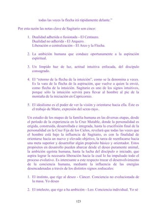 todas las veces la flecha irá rápidamente delante.”

Por esta razón las notas clave de Sagitario son cinco:

      1. Dualidad adherida o fusionada - El Centauro.
         Dualidad no adherida - El Arquero.
         Liberación o centralización - El Arco y la Flecha.

      2. La ambición humana que conduce oportunamente a la aspiración
         espiritual.

      3. Un límpido haz de luz, actitud intuitiva enfocada, del discípulo
         consagrado.

      4. El “retorno de la flecha de la intuición”, como se la denomina a veces.
         Es la vara de la flecha de la aspiración, que vuelve a quien la envió,
         como flecha de la intuición. Sagitario es uno de los signos intuitivos,
         porque sólo la intuición servirá para llevar al hombre al pie de la
         montaña de la iniciación en Capricornio.

      5. El idealismo es el poder de ver la visión y orientarse hacia ella. Éste es
         el trabajo de Marte, expresión del sexto rayo..

      Un estudio de los mapas de la familia humana en las diversas etapas, desde
      el período de la experiencia en la Cruz Mutable, donde la personalidad es
      erigida, construida, desarrollada e integrada, hasta la crucifixión final de la
      personalidad en la Cruz Fija de los Cielos, revelará que todas las veces que
      el hombre está bajo la influencia de Sagitario, es con la finalidad de
      orientarse hacia un nuevo y elevado objetivo, la tarea de reenfocarse hacia
      una meta superior y desarrollar algún propósito básico y orientador. Estos
      propósitos en desarrollo pueden abarcar desde el deseo puramente animal,
      la ambición egoísta humana, hasta la lucha del discípulo o iniciado, que
      aspira lograr la necesaria liberación hacia la cual lo ha impulsado todo el
      proceso evolutivo. Es interesante a este respecto trazar el desenvolvimiento
      de la conciencia humana, mediante la influencia de las energías
      desencadenadas a través de los distintos signos zodiacales:

      1. El instinto, que rige al deseo - Cáncer. Conciencia no evolucionada de
         la masa. Yo deseo

      2. El intelecto, que rige a ha ambición - Leo. Conciencia individual. Yo sé


                                        123
 