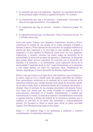 3. La intuición que rige a la aspiración - Sagitario. La conciencia del alma
   en las primeras etapas. Primera y segunda iniciación. Yo visualizo

4. La iluminación que rige a la intuición - Capricornio. Conciencia del
   alma en las etapas posteriores. Yo comprendo

5. La inspiración que rige al servicio - Acuario. Conciencia grupal. Yo
   surjo

6. La identificación que rige a la liberación - Piscis. Conciencia divina. Yo
   y el Padre somos uno.

Estos seis signos -Cáncer, Leo, Sagitario, Capricornio, Acuario y Piscis-
constituyen la estrella de seis puntas de la cuarta Jerarquía Creadora o
humana. Cáncer y Piscis marcan los dos extremos. El cangrejo simboliza la
prisión (la dura caparazón y la roca bajo la cual siempre se protege el
cangrejo) y el pez significa la liberación. Entre estos -en Leo, Sagitario,
Capricornio y Acuario- tenemos las cuatro etapas de desarrollo de la
personalidad, la lucha con los pares de opuestos y, finalmente, la liberación
para prestar pleno servicio espiritual. En conexión con el desarrollo del
intelecto a la intuición, y su culminación, como aspiración divina de la
personalidad (“inspirada desde lo alto” como técnicamente se la denomina
a esta etapa) pueden ser útiles las siguientes ideas. Simplemente las
insinúo, dejando que el lector desarrolle las distintas implicaciones.

Hemos visto que Cáncer es el signo de la vida instintiva y que el intelecto o
la mente, llegó en Leo a formar parte del equipo individual del hombre.
Este conocimiento intelectual es el resultado de la lenta evolución de la
naturaleza instintiva que, cuando alcanzó cierto grado de desarrollo, quedó,
de un nuevo modo, bajo la influencia directa de la Jerarquía del planeta, y
después -bajo el estímulo de las energías procedentes del planeta Venus-
tuvo lugar una fusión que dio como resultado el surgimiento de la
autoconciencia individual en el hombre. Gradualmente, a medida que
transcurrieron los eones, la naturaleza instintiva invariablemente retrocedió
a segundo término, o debajo del umbral de la conciencia, mientras que el
intelecto se convirtió en un factor más dominante y acrecentadamente
potente. En Escorpio se libera la mente para entrar en plena actividad
regente. Esta liberación tiene lugar en dos etapas:

Etapa 1 - El intelecto llega a ser dominante y poderoso y controla
eventualmente a la naturaleza emocional.


                                 124
 