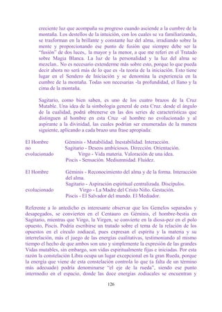 creciente luz que acompaña su progreso cuando asciende a la cumbre de la
      montaña. Los destellos de la intuición, con los cuales se va familiarizando,
      se trasforman en la brillante y constante luz del alma, irradiando sobre la
      mente y proporcionando ese punto de fusión que siempre debe ser la
      “fusión” de dos luces,. la mayor y la menor, a que me referí en el Tratado
      sobre Magia Blanca. La luz de la personalidad y la luz del alma se
      mezclan.. No es necesario extenderme más sobre esto, porque lo que pueda
      decir ahora no será más de lo que es -la teoría de la iniciación. Esto tiene
      lugar en el Sendero de Iniciación y se denomina la experiencia en la
      cumbre de la montaña. Todas son necesarias -la profundidad, el llano y la
      cima de la montaña.

      Sagitario, como bien saben, es uno de los cuatro brazos de la Cruz
      Mutable. Una idea de la simbología general de esta Cruz. desde el ángulo
      de la cualidad, podrá obtenerse en las dos series de características que
      distinguen al hombre en esta Cruz -al hombre no evolucionado y al
      aspirante a la divinidad, las cuales podrían ser enumeradas de la manera
      siguiente, aplicando a cada brazo una frase apropiada:

El Hombre         Géminis - Mutabilidad. Inestabilidad. Interacción.
no                Sagitario - Deseos ambiciosos. Dirección. Orientación.
evolucionado            Virgo - Vida materia. Valoración de una idea.
                  Piscis - Sensación. Mediumnidad. Fluidez.

El Hombre          Géminis - Reconocimiento del alma y de la forma. Interacción
                   del alma.
                   Sagitario - Aspiración espiritual centralizada. Discípulos.
evolucionado              Virgo - La Madre del Cristo Niño. Gestación.
                   Piscis - El Salvador del mundo. El Mediador.

Referente a lo antedicho es interesante observar que los Gemelos separados y
desapegados, se convierten en el Centauro en Géminis, el hombre-bestia en
Sagitario, mientras que Virgo, la Virgen, se convierte en la diosa-pez en el polo
opuesto, Piscis. Podría escribirse un tratado sobre el tema de la relación de los
opuestos en el círculo zodiacal, pues expresan el espíritu y la materia y su
interrelación, más el juego de las energías cualitativas, testimoniando al mismo
tiempo el hecho de que ambos son uno y simplemente la expresión de las grandes
Vidas mutables, sin embargo, son vidas espiritualmente fijas e iniciadas. Por esta
razón la constelación Libra ocupa un lugar excepcional en la gran Rueda, porque
la energía que viene de esta constelación controla lo que (a falta de un término
más adecuado) podría denominarse “el eje de la rueda”, siendo ese punto
intermedio en el espacio, donde las doce energías zodiacales se encuentran y

                                       126
 