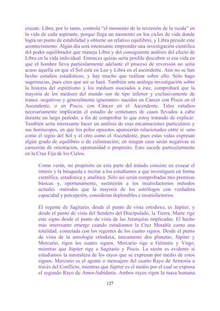 cruzan. Libra, por lo tanto, controla “el momento de la reversión de la rueda” en
la vida de cada aspirante, porque llega un momento en loa ciclos de vida donde
logra un punto de estabilidad y obtiene un relativo equilibrio, y Libra preside este
acontecimiento. Algún día será interesante emprender una investigación científica
del poder equilibrador que maneja Libra y del consiguiente análisis del efecto de
Libra en la vida individual. Entonces quizás sería posible descubrir si esa vida en
que el hombre lleva particularmente adelante el proceso de reversión no sería
acaso aquella en que el Sol está en Leo y Libra en el ascendente. Aún no se han
hecho estudios estadísticos, y hay mucho que realizar sobre ello. Sólo hago
sugerencias, pues creo que así se hará. También una análoga investigación sobre
la historia del espiritismo y los médium asociados a éste, comprobará que la
mayoría de los médium del mundo son de tipo inferior y exclusivamente de
trance -negativos y generalmente ignorantes- nacidos en Cáncer con Piscis en el
Ascendente, o en Piscis, con Cáncer en el Ascendente. Tales estudios
necesariamente implicarán el estudio de centenares de casos llevados a cabo
durante un largo período, a fin de comprobar lo que estoy tratando de explicar.
También sería interesante hacer un análisis de esas encarnaciones particulares y
sus horóscopos, en que los polos opuestos aparecerán relacionados entre sí -uno
como el signo del Sol y el otro como el Ascendente, pues estas vidas expresan
algún grado de equilibrio o de culminación; en ningún caso serán negativas ni
carecerán de orientación, oportunidad o propósito. Esto sucede particularmente
en la Cruz Fija de los Cielos.

      Como verán, mi propósito en esta parte del tratado consiste en evocar el
      interés y la búsqueda e incitar a los estudiantes a que investiguen en forma
      científica, estadística y analítica. Sólo así serán comprobadas mis premisas
      básicas y, oportunamente, sustituirán a los insatisfactorios métodos
      actuales -métodos que la mayoría de los astrólogos con verdadera
      capacidad y percepción, consideran deplorables e insatisfactorios.

      El regente de Sagitario, desde el punto de vista ortodoxo, es Júpiter, y
      desde el punto de vista del Sendero del Discipulado, la Tierra. Marte rige
      este signo desde el punto de vista de las Jerarquías implicadas. El hecho
      más interesante emerge cuando estudiamos la Cruz Mutable como una
      totalidad, conectada con los regentes de los cuatro signos. Desde el punto
      de vista de la astrología ortodoxa, únicamente dos planetas, Júpiter y
      Mercurio, rigen los cuatro signos. Mercurio rige a Géminis y Virgo,
      mientras que Júpiter rige a Sagitario y Piscis. La razón es evidente si
      estudiamos la naturaleza de los rayos que se expresan por medio de estos
      signos. Mercurio es el agente o mensajero del cuarto Rayo de Armonía a
      través del Conflicto, mientras que Júpiter es el medio por el cual se expresa
      el segundo Rayo de Amor-Sabiduría. Ambos rayos rigen la masa humana

                                        127
 