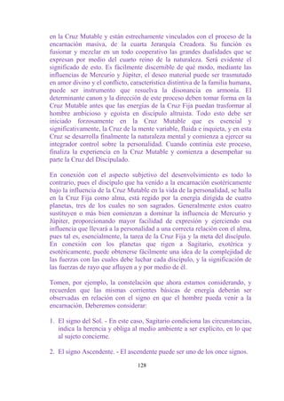 en la Cruz Mutable y están estrechamente vinculados con el proceso de la
encarnación masiva, de la cuarta Jerarquía Creadora. Su función es
fusionar y mezclar en un todo cooperativo las grandes dualidades que se
expresan por medio del cuarto reino de la naturaleza. Será evidente el
significado de esto. Es fácilmente discernible de qué modo, mediante las
influencias de Mercurio y Júpiter, el deseo material puede ser trasmutado
en amor divino y el conflicto, característica distintiva de la familia humana,
puede ser instrumento que resuelva la disonancia en armonía. El
determinante canon y la dirección de este proceso deben tomar forma en la
Cruz Mutable antes que las energías de la Cruz Fija puedan trasformar al
hombre ambicioso y egoísta en discípulo altruista. Todo esto debe ser
iniciado forzosamente en la Cruz Mutable que es esencial y
significativamente, la Cruz de la mente variable, fluida e inquieta, y en esta
Cruz se desarrolla finalmente la naturaleza mental y comienza a ejercer su
integrador control sobre la personalidad. Cuando continúa este proceso,
finaliza la experiencia en la Cruz Mutable y comienza a desempeñar su
parte la Cruz del Discipulado.

En conexión con el aspecto subjetivo del desenvolvimiento es todo lo
contrario, pues el discípulo que ha venido a la encarnación esotéricamente
bajo la influencia de la Cruz Mutable en la vida de la personalidad, se halla
en la Cruz Fija como alma, está regido por la energía dirigida de cuatro
planetas, tres de los cuales no son sagrados. Generalmente estos cuatro
sustituyen o más bien comienzan a dominar la influencia de Mercurio y
Júpiter, proporcionando mayor facilidad de expresión y ejerciendo esa
influencia que llevará a la personalidad a una correcta relación con el alma,
pues tal es, esencialmente, la tarea de la Cruz Fija y la meta del discípulo.
En conexión con los planetas que rigen a Sagitario, exotérica y
esotéricamente, puede obtenerse fácilmente una idea de la complejidad de
las fuerzas con las cuales debe luchar cada discípulo, y la significación de
las fuerzas de rayo que afluyen a y por medio de él.

Tomen, por ejemplo, la constelación que ahora estamos considerando, y
recuerden que las mismas corrientes básicas de energía deberán ser
observadas en relación con el signo en que el hombre pueda venir a la
encarnación. Deberemos considerar:

1. El signo del Sol. - En este caso, Sagitario condiciona las circunstancias,
   indica la herencia y obliga al medio ambiente a ser explícito, en lo que
   al sujeto concierne.

2. El signo Ascendente. - El ascendente puede ser uno de los once signos.

                                  128
 