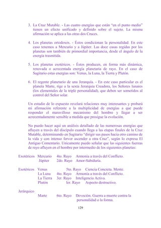 3. La Cruz Mutable. - Las cuatro energías que están “en el punto medio”
         tienen un efecto unificado y definido sobre el sujeto. La misma
         afirmación se aplica a las otras dos Cruces.

      4. Los planetas ortodoxos. - Éstos condicionan la personalidad. En este
         caso tenemos a Mercurio y a Júpiter. Las doce casas regidas por los
         planetas son también de primordial importancia, desde el ángulo de la
         energía trasmitida.

      5. Los planetas esotéricos. - Éstos producen, en forma más dinámica,
         renovada o acrecentada energía planetaria de rayo. En el caso de
         Sagitario estas energías son: Venus, la Luna, la Tierra y Plutón.

      6. El regente planetario de una Jerarquía. - En este caso particular es el
         planeta Marte, rige a la sexta Jerarquía Creadora, los Señores lunares
         (los elementales de la triple personalidad), que deben ser sometidos al
         control del Señor solar.

      Un estudio de lo expuesto revelará relaciones muy interesantes y probará
      mi afirmación referente a la multiplicidad de energías a que puede
      responder el maravilloso mecanismo del hombre y llegar a ser
      acrecentadamente sensible a medida que prosigue la evolución.

      No puedo hacer aquí un análisis detallado de las numerosas energías que
      afluyen a través del discípulo cuando llega a las etapas finales de la Cruz
      Mutable, determinando en Sagitario “dirigir sus pasos hacia otro camino de
      la vida y con intenso fervor ascender a otra Cruz”, según lo expresa El
      Antiguo Comentario. Unicamente puedo señalar que las siguientes fuerzas
      de rayo afluyen en el hombre por intermedio de los siguientes planetas:

Exotéricos Mercurio     4to. Rayo Armonía a través del Conflicto.
           Júpiter      2do. Rayo Amor-Sabiduría.

Esotéricos Venus              5to. Rayo Ciencia Concreta. Mente.
           La Luna      4to. Rayo Armonía a través del Conflicto.
           La Tierra    3er. Rayo Inteligencia Activa.
           Plutón             ler. Rayo Aspecto destructivo.

Jerárquico
             Marte      6to. Rayo    Devoción. Guerra a muerte contra la
                                     personalidad o la forma.

                                      129
 