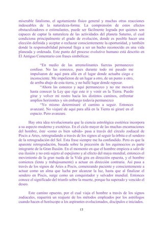 miserable fatalismo, el agotamiento físico general y muchas otras reacciones
indeseables de la naturaleza-forma. La comprensión de estos efectos
obstaculizadores o estimulantes, puede ser fácilmente lograda por quienes son
capaces de captar la naturaleza de las actividades del planeta Saturno, el cual
condiciona principalmente el grado de evolución, donde es posible hacer una
elección definida y aceptar o rechazar conscientemente la oportunidad, y también
donde la responsabilidad personal llega a ser un hecho reconocido en una vida
planeada y ordenada. Este punto del proceso evolutivo humano está descrito en
El Antiguo Comentario con frases simbólicas:

              “En medio de las arremolinantes fuerzas permanezco
       confuso. No las conozco, pues durante todo mi pasado me
       impulsaron de aquí para allá en el lugar donde actuaba ciego e
       inconsciente. Me impelieron de un lugar a otro, de un punto a otro,
       de arriba abajo de esta tierra, y no hallé lugar donde reposar.
              “Ahora las conozco y aquí permanezco y no me moverá
       hasta conocer la Ley que rige este ir y venir en la Tierra. Puedo
       girar y volver mi rostro hacia los distintos caminos, enfrentar
       amplios horizontes y sin embargo todavía permanezco
              “Yo mismo determinaré el camino a seguir. Entonces
       avanzaré. No viajaré de aquí para allá en la Tierra ni giraré en el
       espacio. Pero avanzare.

       Hay otra idea revolucionaria que la ciencia astrológica esotérica incorpora
a su aspecto moderno y exotérico. En el ciclo mayor de las muchas encarnaciones
del hombre, éste -como es bien sabido- pasa a través del círculo zodiacal de
Piscis a Aries, retrogradando a través de los signos al seguir la órbita o el sendero
de la retrogradación del Sol. Esta frase siempre me ha confundido. Pero es que la
aparente retrogradación, basada sobre la precesión de los equinoccios es parte
integrante de la Gran Ilusión. En el momento en que el hombre empieza a salir de
esa ilusión y no está sujeto al espejismo y al efecto del maya mundial, entonces el
movimiento de la gran rueda de la Vida gira en dirección opuesta, y el hombre
comienza (lenta y trabajosamente) a actuar en dirección contraria. Así pasa a
través de los signos de Aries a Piscis, comenzando paciente y conscientemente a
actuar como un alma que lucha por alcanzar la luz, hasta que al finalizar el
sendero en Piscis, surge como un conquistador y salvador mundial. Entonces
conoce el significado del triunfo sobre la muerte, porque ha superado y vencido el
deseo.

      Este camino opuesto, por el cual viaja el hombre a través de los signos
zodiacales, requerirá un reajuste de los métodos empleados por los astrólogos
cuando hacen el horóscopo a los aspirantes evolucionados, discípulos e iniciados.

                                         13
 