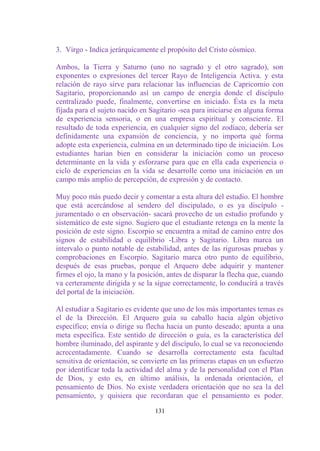 3. Virgo - Indica jerárquicamente el propósito del Cristo cósmico.

Ambos, la Tierra y Saturno (uno no sagrado y el otro sagrado), son
exponentes o expresiones del tercer Rayo de Inteligencia Activa. y esta
relación de rayo sirve para relacionar las influencias de Capricornio con
Sagitario, proporcionando así un campo de energía donde el discípulo
centralizado puede, finalmente, convertirse en iniciado. Ésta es la meta
fijada para el sujeto nacido en Sagitario -sea para iniciarse en alguna forma
de experiencia sensoria, o en una empresa espiritual y consciente. El
resultado de toda experiencia, en cualquier signo del zodíaco, debería ser
definidamente una expansión de conciencia, y no importa qué forma
adopte esta experiencia, culmina en un determinado tipo de iniciación. Los
estudiantes harían bien en considerar la iniciación como un proceso
determinante en la vida y esforzarse para que en ella cada experiencia o
ciclo de experiencias en la vida se desarrolle como una iniciación en un
campo más amplio de percepción, de expresión y de contacto.

Muy poco más puedo decir y comentar a esta altura del estudio. El hombre
que está acercándose al sendero del discipulado, o es ya discípulo -
juramentado o en observación- sacará provecho de un estudio profundo y
sistemático de este signo. Sugiero que el estudiante retenga en la mente la
posición de este signo. Escorpio se encuentra a mitad de camino entre dos
signos de estabilidad o equilibrio -Libra y Sagitario. Libra marca un
intervalo o punto notable de estabilidad, antes de las rigurosas pruebas y
comprobaciones en Escorpio. Sagitario marca otro punto de equilibrio,
después de esas pruebas, porque el Arquero debe adquirir y mantener
firmes el ojo, la mano y la posición, antes de disparar la flecha que, cuando
va certeramente dirigida y se la sigue correctamente, lo conducirá a través
del portal de la iniciación.

Al estudiar a Sagitario es evidente que uno de los más importantes temas es
el de la Dirección. El Arquero guía su caballo hacia algún objetivo
específico; envía o dirige su flecha hacia un punto deseado; apunta a una
meta específica. Este sentido de dirección o guía, es la característica del
hombre iluminado, del aspirante y del discípulo, lo cual se va reconociendo
acrecentadamente. Cuando se desarrolla correctamente esta facultad
sensitiva de orientación, se convierte en las primeras etapas en un esfuerzo
por identificar toda la actividad del alma y de la personalidad con el Plan
de Dios, y esto es, en último análisis, la ordenada orientación, el
pensamiento de Dios. No existe verdadera orientación que no sea la del
pensamiento, y quisiera que recordaran que el pensamiento es poder.

                                 131
 