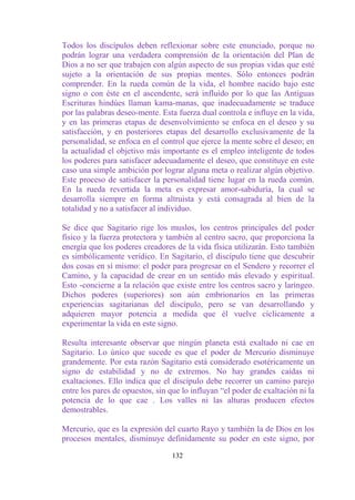 Todos los discípulos deben reflexionar sobre este enunciado, porque no
podrán lograr una verdadera comprensión de la orientación del Plan de
Dios a no ser que trabajen con algún aspecto de sus propias vidas que esté
sujeto a la orientación de sus propias mentes. Sólo entonces podrán
comprender. En la rueda común de la vida, el hombre nacido bajo este
signo o con éste en el ascendente, será influido por lo que las Antiguas
Escrituras hindúes llaman kama-manas, que inadecuadamente se traduce
por las palabras deseo-mente. Esta fuerza dual controla e influye en la vida,
y en las primeras etapas de desenvolvimiento se enfoca en el deseo y su
satisfacción, y en posteriores etapas del desarrollo exclusivamente de la
personalidad, se enfoca en el control que ejerce la mente sobre el deseo; en
la actualidad el objetivo más importante es el empleo inteligente de todos
los poderes para satisfacer adecuadamente el deseo, que constituye en este
caso una simple ambición por lograr alguna meta o realizar algún objetivo.
Este proceso de satisfacer la personalidad tiene lugar en la rueda común.
En la rueda revertida la meta es expresar amor-sabiduría, la cual se
desarrolla siempre en forma altruista y está consagrada al bien de la
totalidad y no a satisfacer al individuo.

Se dice que Sagitario rige los muslos, los centros principales del poder
físico y la fuerza protectora y también al centro sacro, que proporciona la
energía que los poderes creadores de la vida física utilizarán. Esto también
es simbólicamente verídico. En Sagitario, el discípulo tiene que descubrir
dos cosas en sí mismo: el poder para progresar en el Sendero y recorrer el
Camino, y la capacidad de crear en un sentido más elevado y espiritual.
Esto -concierne a la relación que existe entre los centros sacro y laríngeo.
Dichos poderes (superiores) son aún embrionarios en las primeras
experiencias sagitarianas del discípulo, pero se van desarrollando y
adquieren mayor potencia a medida que él vuelve cíclicamente a
experimentar la vida en este signo.

Resulta interesante observar que ningún planeta está exaltado ni cae en
Sagitario. Lo único que sucede es que el poder de Mercurio disminuye
grandemente. Por esta razón Sagitario está considerado esotéricamente un
signo de estabilidad y no de extremos. No hay grandes caídas ni
exaltaciones. Ello indica que el discípulo debe recorrer un camino parejo
entre los pares de opuestos, sin que lo influyan “el poder de exaltación ni la
potencia de lo que cae . Los valles ni las alturas producen efectos
demostrables.

Mercurio, que es la expresión del cuarto Rayo y también la de Dios en los
procesos mentales, disminuye definidamente su poder en este signo, por

                                  132
 