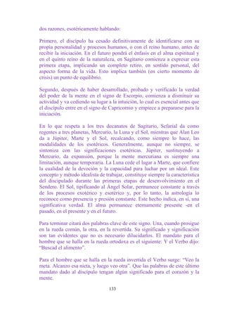 dos razones, esotéricamente hablando:

Primero, el discípulo ha cesado definitivamente de identificarse con su
propia personalidad y procesos humanos, o con el reino humano, antes de
recibir la iniciación. En el futuro pondrá el énfasis en el alma espiritual y
en el quinto reino de la naturaleza, en Sagitario comienza a expresar esta
primera etapa, implicando un completo retiro, en sentido personal, del
aspecto forma de la vida. Esto implica también (en cierto momento de
crisis) un punto de equilibrio.

Segundo, después de haber desarrollado, probado y verificado la verdad
del poder de la mente en el signo de Escorpio, comienza a disminuir su
actividad y va cediendo su lugar a la intuición, lo cual es esencial antes que
el discípulo entre en el signo de Capricornio y empiece a prepararse para la
iniciación.

En lo que respeta a los tres decanatos de Sagitario, Sefarial da como
regentes a tres planetas, Mercurio, la Luna y el Sol, mientras que Alan Leo
da a Júpiter, Marte y el Sol, recalcando, como siempre lo hace, las
modalidades de los esotéricos. Generalmente, aunque no siempre, se
sintoniza con las significaciones esotéricas. Júpiter, sustituyendo a
Mercurio, da expansión, porque la mente mercuriana es siempre una
limitación, aunque temporaria. La Luna cede el lugar a Marte, que confiere
la cualidad de la devoción y la capacidad para luchar por un ideal. Este
concepto y método idealista de trabajar, constituye siempre la característica
del discipulado durante las primeras etapas de desenvolvimiento en el
Sendero. El Sol, tipificando al Ángel Solar, permanece constante a través
de los procesos exotérico y esotérico y, por lo tanto, la astrología lo
reconoce como presencia y presión constante. Este hecho indica, en sí, una
significativa verdad. El alma permanece eternamente presente -en el
pasado, en el presente y en el futuro.

Para terminar citará dos palabras clave de este signo. Una, cuando prosigue
en la rueda común, la otra, en la revertida. Su significado y significación
son tan evidentes que no es necesario dilucidarlos. El mandato para el
hombre que se halla en la rueda ortodoxa es el siguiente: Y el Verbo dijo:
“Buscad el alimento”.

Para el hombre que se halla en la rueda invertida el Verbo surge: “Veo la
meta. Alcanzo esa nieta, y luego veo otra”. Que las palabras de este último
mandato dado al discípulo tengan algún significado para el corazón y la
mente.

                                  133
 