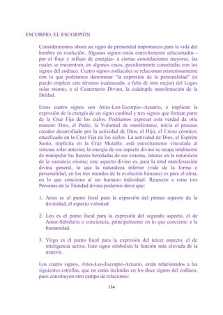 ESCORPIO, EL ESCORPIÓN

    Consideraremos ahora un signo de primordial importancia para la vida del
    hombre en evolución. Algunos signos están estrechamente relacionados -
    por el flujo y reflujo de energías- a ciertas constelaciones mayores, las
    cuales se encuentran, en algunos casos, peculiarmente conectadas con los
    signos del zodíaco. Cuatro signos zodiacales se relacionan misteriosamente
    con lo que podríamos denominar “la expresión de la personalidad” (si
    puedo emplear este término inadecuado, a falta de otro mejor) del Logos
    solar mismo, o el Cuaternario Divino, la cuádruple manifestación de la
    Deidad.

    Estos cuatro signos son Aries-Leo-Escorpio--Acuario, e implican la
    expresión de la energía de un signo cardinal y tres signos que forman parte
    de la Cruz Fija de los cielos. Podríamos expresar esta verdad de otra
    manera: Dios, el Padre, la Voluntad de manifestarse, inicia el proceso
    creador desarrollado por la actividad de Dios, el Hijo, el Cristo cósmico,
    crucificado en la Cruz Fija de los cielos. La actividad de Dios, el Espíritu
    Santo, implícita en la Cruz Mutable, está estrechamente vinculada al
    sistema solar anterior; la energía de ese aspecto divino se ocupa totalmente
    de manipular las fuerzas heredadas de ese sistema, innatas en la naturaleza
    de la sustancia misma; este aspecto divino es, para la total manifestación
    divina general, lo que la naturaleza inferior (vida de la forma o
    personalidad, en los tres mundos de la evolución humana) es para el alma,
    en lo que concierne al ser humano individual. Respecto a estas tres
    Personas de la Trinidad divina podemos decir que:

    1. Aries es el punto focal para la expresión del primer aspecto de la
       divinidad, el aspecto voluntad.

    2. Leo es el punto focal para la expresión del segundo aspecto, el de
       Amor-Sabiduría o conciencia, principalmente en lo que concierne a la
       humanidad.

    3. Virgo es el punto focal para la expresión del tercer aspecto, el de
       inteligencia activa. Este signo simboliza la función más elevada de la
       materia.

    Los cuatro signos, Aries-Leo-Escorpio-Acuario, están relacionados a las
    siguientes estrellas, que no están incluidas en los doce signos del zodíaco,
    pues constituyen otro campo de relaciones:

                                     134
 