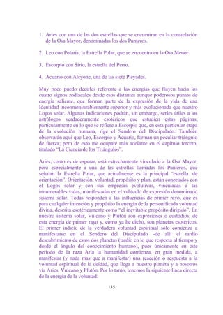 1. Aries con una de las dos estrellas que se encuentran en la constelación
   de la Osa Mayor, denominadas los dos Punteros.

2. Leo con Polaris, la Estrella Polar, que se encuentra en la Osa Menor.

3. Escorpio con Sirio, la estrella del Perro.

4. Acuario con Alcyone, una de las siete Pléyades.

Muy poco puedo decirles referente a las energías que fluyen hacia los
cuatro signos zodiacales desde esos distantes aunque poderosos puntos de
energía saliente, que forman parte de la expresión de la vida de una
Identidad inconmensurablemente superior y más evolucionada que nuestro
Logos solar. Algunas indicaciones podrán, sin embargo, serles útiles a los
astrólogos verdaderamente esotéricos que estudien estas páginas,
particularmente en lo que se refiere a Escorpio que, en esta particular etapa
de la evolución humana, rige el Sendero del Discipulado. También
observarán aquí que Leo, Escorpio y Acuario, forman un peculiar triángulo
de fuerza; pero de esto me ocuparé más adelante en el capítulo tercero,
titulado “La Ciencia de los Triángulos”.

Aries, como es de esperar, está estrechamente vinculado a la Osa Mayor,
pero especialmente a una de las estrellas llamadas los Punteros, que
señalan la Estrella Polar, que actualmente es la principal “estrella. de
orientación”. Orientación, voluntad, propósito y plan, están conectados con
el Logos solar y con sus empresas evolutivas, vinculadas a las
innumerables vidas, manifestadas en el vehículo de expresión denominado
sistema solar. Todas responden a las influencias de primer rayo, que es
para cualquier intención y propósito la energía de la personificada voluntad
divina, descrita esotéricamente como “el inevitable propósito dirigido”. En
nuestro sistema solar, Vulcano y Plutón son expresiones o custodios, de
esta energía de primer rayo y, como ya he dicho, son planetas esotéricos.
El primer indicio de la verdadera voluntad espiritual sólo comienza a
manifestarse en el Sendero del Discipulado -de allí el tardío
descubrimiento de estos dos planetas (tardío en lo que respecta al tiempo y
desde el ángulo del conocimiento humano), pues únicamente en este
período de la raza Aria la humanidad comienza, en gran medida, a
manifestar (y nada mas que a manifestar) una reacción o respuesta a la
voluntad espiritual de la deidad, que llega a nuestro planeta y a nosotros
vía Aries, Vulcano y Plutón. Por lo tanto, tenemos la siguiente línea directa
de la energía de la voluntad:

                                  135
 