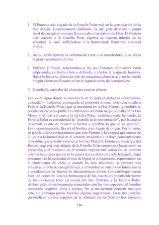 1. El Puntero más alejado de la Estrella Polar está en la constelación de la
   Osa Mayor. Esotéricamente hablando, es un' gran depósito o punto
   focal de energía divina que lleva a cabo el propósito de Dios. El Puntero
   más cercano a la Estrella Polar expresa ea aspecto inferior de la
   voluntad, la cual -refiriéndose a la humanidad- llamamos voluntad
   propia.

2. Aries, donde aparece la voluntad de crear o de manifestarse, y se inicia
   el gran experimento divino.

3. Vulcano y Plutón, relacionados a los dos Punteros, sólo ahora están
   empezando, en forma clara y definida, a afectar la respuesta humana.
   Hasta la fecha su efecto ha sido de naturaleza planetaria, y no ha tenido
   ningún efecto en el cuarto ni en el segundo reino de la naturaleza.

4. Shamballa, custodio del plan para nuestro planeta.

Leo es el signo donde la conciencia de la individualidad es desarrollada,
utilizada y finalmente consagrada al propósito divino. Está relacionado a
Polaris, la Estrella Polar (que se encuentra en la Osa Menor), y también es
peculiarmente susceptible a la influencia del Puntero que se halla en la Osa
Mayor y el más cercano a la Estrella Polar. Esotéricamente hablando, la
Estrella Polar es considerada la “'estrella de la reorientación”, por la cual se
desarrolla el arte de “volver a encarar y recobrar lo que se ha perdido”.
Esto, oportunamente, llevará al hombre a su fuente de origen. Por lo tanto,
se podría inferir correctamente que este Puntero y la energía que emana de
él, gula a la humanidad en el sendero involutivo e influye constantemente
al hombre que se halla todavía en la Cruz Mutable. Entonces, la energía del
Puntero que está más alejado de la Estrella Polar comienza a hacer sentir su
presencia, y el discípulo en el sendero registra una sensación de correcta
orientación o guía que (si se la sigue) acerca al hombre a la Jerarquía. Aquí
podemos ver la necesidad divina de lograr el alineamiento, representado en
el simbolismo del cielo, y cuando ha sido alcanzado, se produce una
afluencia directa de energía divina, y el hombre se vincula en forma nueva
y creadora con las fuentes de abastecimiento divino. Los astrólogos harían
bien (en conexión con los horóscopos de los discípulos y particularmente
de los iniciados) tener en cuenta los dos Punteros y la Estrella Polar.
Ambos están misteriosamente conectados con los tres aspectos del hombre
encarnado -espíritu, alma y cuerpo. No se me permite impartir más que
esto, sin embargo puedo hacerles algunas sugerencias. Estas tres estrellas
personifican los tres aspectos de la voluntad divina. Son los tres a8pectos

                                  136
 