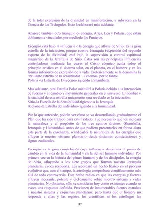 de la total expresión de la divinidad en manifestación, y subyacen en la
Ciencia de los Triángulos. Esto lo elaboraré más adelante.

Aparece también otro triángulo de energía, Aries, Leo y Polaris, que están
doblemente vinculados por medio de los Punteros.

Escorpio está bajo la influencia o la energía que afluye de Sirio. Es la gran
estrella de la iniciación, porque nuestra Jerarquía (expresión del segundo
aspecto de la divinidad) está bajo la supervisión o control espiritual
magnético de la Jerarquía de Sirio. Éstas son las principales influencias
controladoras mediante las cuales el Cristo cósmico actúa sobre el
principio crístico en el sistema solar, en el planeta, en el hombre y en las
formas inferiores de expresión de la vida. Esotéricamente se la denomina la
“brillante estrella de la sensibilidad”. Tenemos, por lo tanto:
Polaris -la Estrella de Dirección- rigiendo a Shamballa.

Más adelante, otra Estrella Polar sustituirá a Polaris debido a la interacción
de fuerzas y al cambio y movimiento generales en el universo. El nombre y
la cualidad de esta estrella únicamente será revelado en la iniciación:
Sirio-la Estrella de la Sensibilidad-rigiendo a la Jerarquía.
Alcyone-la Estrella del individuo-rigiendo a la humanidad.

Por lo que antecede, podrán ver cómo se va desarrollando gradualmente el
Plan que ha sido trazado para este Tratado. Fue necesario que les indicara
la naturaleza y el propósito de los tres centros divinos -Shamballa,
Jerarquía y Humanidad- antes de que pudiera presentarles en forma clara
esta parte de la enseñanza, o indicarles la naturaleza de las energías que
afluyen a nuestro sistema planetario desde distantes constelaciones y
signos zodiacales.

Escorpio es la gran constelación cuya influencia determina el punto de
cambio en la vida de la humanidad y en la del ser humano individual. Por
primera vez en la historia del género humano y de los discípulos, la energía
de Sirio, afluyendo a los siete grupos que forman nuestra Jerarquía
planetaria, evoca respuesta. Les recordaré un hecho básico en el proceso
evolutivo que, con el tiempo, la astrología comprobará científicamente más
allá de toda controversia. Este hecho radica en que las energías y fuerzas
afluyen incesante, potente y cíclicamente sobre nuestro sistema y vidas
planetarias. No obstante, sólo se consideran hoy como existentes cuando se
evoca una respuesta definida. Provienen de innumerables fuentes extrañas
a nuestro sistema y esquemas planetarios; pero hasta que el hombre no
responda a ellas y las registre, los científicos ni los astrólogos las

                                  137
 