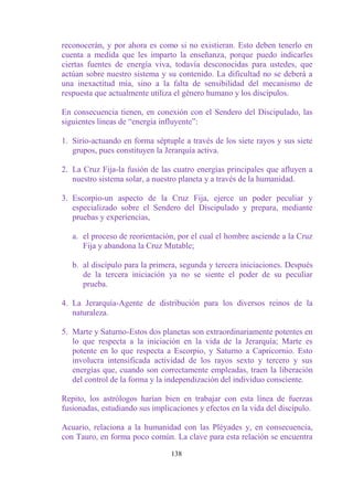 reconocerán, y por ahora es como si no existieran. Esto deben tenerlo en
cuenta a medida que les imparto la enseñanza, porque puedo indicarles
ciertas fuentes de energía viva, todavía desconocidas para ustedes, que
actúan sobre nuestro sistema y su contenido. La dificultad no se deberá a
una inexactitud mía, sino a la falta de sensibilidad del mecanismo de
respuesta que actualmente utiliza el género humano y los discípulos.

En consecuencia tienen, en conexión con el Sendero del Discipulado, las
siguientes líneas de “energía influyente”:

1. Sirio-actuando en forma séptuple a través de los siete rayos y sus siete
   grupos, pues constituyen la Jerarquía activa.

2. La Cruz Fija-la fusión de las cuatro energías principales que afluyen a
   nuestro sistema solar, a nuestro planeta y a través de la humanidad.

3. Escorpio-un aspecto de la Cruz Fija, ejerce un poder peculiar y
   especializado sobre el Sendero del Discipulado y prepara, mediante
   pruebas y experiencias,

   a. el proceso de reorientación, por el cual el hombre asciende a la Cruz
      Fija y abandona la Cruz Mutable;

   b. al discípulo para la primera, segunda y tercera iniciaciones. Después
      de la tercera iniciación ya no se siente el poder de su peculiar
      prueba.

4. La Jerarquía-Agente de distribución para los diversos reinos de la
   naturaleza.

5. Marte y Saturno-Estos dos planetas son extraordinariamente potentes en
   lo que respecta a la iniciación en la vida de la Jerarquía; Marte es
   potente en lo que respecta a Escorpio, y Saturno a Capricornio. Esto
   involucra intensificada actividad de los rayos sexto y tercero y sus
   energías que, cuando son correctamente empleadas, traen la liberación
   del control de la forma y la independización del individuo consciente.

Repito, los astrólogos harían bien en trabajar con esta línea de fuerzas
fusionadas, estudiando sus implicaciones y efectos en la vida del discípulo.

Acuario, relaciona a la humanidad con las Pléyades y, en consecuencia,
con Tauro, en forma poco común. La clave para esta relación se encuentra

                                 138
 