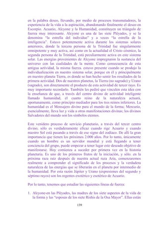 en la palabra deseo, llevando, por medio de procesos transmutadores, la
experiencia de la vida a la aspiración, abandonando finalmente el deseo en
Escorpio. Acuario, Alcyone y la Humanidad, constituyen un triángulo de
fuerza muy interesante. Alcyone es una de las siete Pléyades, y se la
denomina “la estrella del individuo” y a veces “la estrella de la
inteligencia”. Estuvo potentemente activa durante los sistemas solares
anteriores, donde la tercera persona de la Trinidad fue singularmente
omnipotente y muy activa, así como en la actualidad el Cristo cósmico, la
segunda persona de la Trinidad, está peculiarmente activa en este sistema
solar. Las energías provenientes de Alcyone impregnaron la sustancia del
universo con las cualidades de la mente. Como consecuencia de esta
antigua actividad, la misma fuerza. estuvo presente cuando se produjo la
individualización en nuestro sistema solar, porque en él y principalmente
en nuestro planeta Tierra, es donde se han hecho sentir los resultados de la
primera actividad. Dos de nuestros planetas, la Tierra (no sagrado) y Urano
(sagrado), son directamente el producto de esta actividad de tercer rayo. Es
muy importante recordarlo. También les pediré que vinculen esta idea con
la enseñanza de que, a través del centro divino de actividad inteligente
llamado humanidad, el cuarto reino de la naturaleza actuará,
oportunamente, como principio mediador para los tres reinos inferiores. La
humanidad es el Mensajero divino para el mundo de la forma; Mercurio,
esencialmente, lleva luz y vida a otras manifestaciones divinas; los divinos
Salvadores del mundo son los símbolos eternos.

Este venidero proceso de servicio planetario, a través del tercer centro
divino, sólo es verdaderamente eficaz cuando rige Acuario y cuando
nuestro Sol está pasando a través de ese signo del zodíaco. De allí la gran
importancia que tienen los próximos 2.000 años. Por lo tanto, únicamente
cuando un hombre es un servidor mundial y está llegando a tener
conciencia del grupo, puede empezar a tener lugar este deseado objetivo de
manifestarse. Hoy comienza a suceder por primera vez en la historia
planetaria. Es uno de los primeros frutos de la iniciación, y sólo. en la
próxima raza raíz después de nuestra actual raza Aria, comenzaremos
realmente a comprender el significado de los procesos y la verdadera
naturaleza de las energías que se liberarán en el planeta por intermedio de
la humanidad. Por esta razón Júpiter y Urano (expresiones del segundo y
séptimo rayos) son los regentes exotérico y esotérico de Acuario.

Por lo tanto, tenemos que estudiar las siguientes líneas de fuerza:

1. Alcyone-en las Pléyades, las madres de los siete aspectos de la vida de
   la forma y las “esposas de los siete Rishis de la Osa Mayor”. Ellas están

                                  139
 