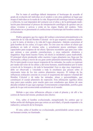 Por lo tanto el astrólogo deberá interpretar el horóscopo de acuerdo al
grado de evolución del individuo en el sendero o (en otras palabras) al lugar que
ocupa el individuo en la rueda de la vida. Requerirá del astrólogo intuitivo trabajo
y reflexión, lo cual dependerá del contacto con el alma y de la prolongada medi-
tación para determinar el proceso de interpretación astrológica de quienes son ya
almas vivientes y activas y están en las etapas finales del sendero. Tales
dificultades no se presentarán al confeccionar el horóscopo del hombre común no
evolucionado.

       Podría agregarse que los signos del zodíaco conciernen principalmente a la
expresión de la vida del Hombre Celestial –en lo que respecta a nuestro planeta-
y, por lo tanto, al destino y la vida del Logos planetario. Además conciernen al
gran hombre de los cielos, el Logos solar. En este caso me refiero al efecto que
producen en todo el sistema solar, y actualmente pocos astrólogos están
capacitados para ocuparse de tal efecto. Quisiera recordarles que para esas vidas
que animan a esas grandes constelaciones, y cuya radiación -dinámica y
magnética- llega hasta nuestra Tierra, tal efecto es incidental y pasa inadvertido.
El principal efecto producido sobre nuestros Logos planetario nos llega por Su
intermedio y afluye a través de ese gran centro planetario denominado Shamballa.
Por lo tanto puede evocar mayor respuesta de las mónadas, las cuales se expresan
por medio del reino de las almas y del reino humano, manifestándose por lo tanto
a través de la Jerarquía y de toda la humanidad. Esto es algo muy importante y
debe ser observado y vinculado a toda la enseñanza que poseen sobre el
interesante tema de los tres centros planetarios mayores. El trabajo de las
influencias zodiacales consiste en evocar el surgimiento del aspecto voluntad del
Hombre Celestial y de todas las mónadas, almas y personalidades, que
constituyen el cuerpo planetario de expresión. Esta afirmación significa ahora
muy poco para ustedes, pero mucho para esos estudiantes que dentro de unas
décadas estudien lo que aquí expongo. Correctamente comprendido, justifica gran
parte de lo que está aconteciendo actualmente en el mundo.

      Debido a que estas influencias afluyen a todo el planeta y de allí a los
centros de fuerza del mismo, producen dos efectos:

      Uno, sobre el hombre evolucionado, energetizando los centros que se
hallan arriba del diafragma para que entren en actividad y él pueda responder a la
radiación y actuación de la Jerarquía.

      El otro, sobre el hombre no evolucionado, permitiéndole actuar como un
ser humano común, no iluminado.


                                        14
 