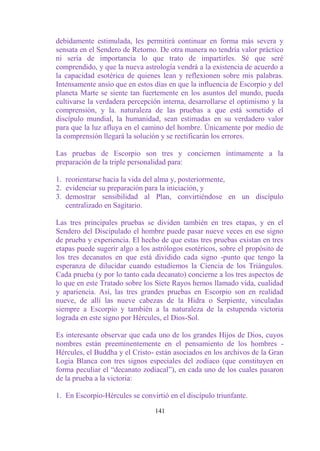 debidamente estimulada, les permitirá continuar en forma más severa y
sensata en el Sendero de Retorno. De otra manera no tendría valor práctico
ni sería de importancia lo que trato de impartirles. Sé que seré
comprendido, y que la nueva astrología vendrá a la existencia de acuerdo a
la capacidad esotérica de quienes lean y reflexionen sobre mis palabras.
Intensamente ansío que en estos días en que la influencia de Escorpio y del
planeta Marte se siente tan fuertemente en los asuntos del mundo, pueda
cultivarse la verdadera percepción interna, desarrollarse el optimismo y la
comprensión, y la. naturaleza de las pruebas a que está sometido el
discípulo mundial, la humanidad, sean estimadas en su verdadero valor
para que la luz afluya en el camino del hombre. Únicamente por medio de
la comprensión llegará la solución y se rectificarán los errores.

Las pruebas de Escorpio son tres y conciernen íntimamente a la
preparación de la triple personalidad para:

1. reorientarse hacia la vida del alma y, posteriormente,
2. evidenciar su preparación para la iniciación, y
3. demostrar sensibilidad al Plan, convirtiéndose en un discípulo
   centralizado en Sagitario.

Las tres principales pruebas se dividen también en tres etapas, y en el
Sendero del Discipulado el hombre puede pasar nueve veces en ese signo
de prueba y experiencia. El hecho de que estas tres pruebas existan en tres
etapas puede sugerir algo a los astrólogos esotéricos, sobre el propósito de
los tres decanatos en que está dividido cada signo -punto que tengo la
esperanza de dilucidar cuando estudiemos la Ciencia de los Triángulos.
Cada prueba (y por lo tanto cada decanato) concierne a los tres aspectos de
lo que en este Tratado sobre los Siete Rayos hemos llamado vida, cualidad
y apariencia. Así, las tres grandes pruebas en Escorpio son en realidad
nueve, de allí las nueve cabezas de la Hidra o Serpiente, vinculadas
siempre a Escorpio y también a la naturaleza de la estupenda victoria
lograda en este signo por Hércules, el Dios-Sol.

Es interesante observar que cada uno de los grandes Hijos de Dios, cuyos
nombres están preeminentemente en el pensamiento de los hombres -
Hércules, el Buddha y el Cristo- están asociados en los archivos de la Gran
Logia Blanca con tres signos especiales del zodíaco (que constituyen en
forma peculiar el “decanato zodiacal”), en cada uno de los cuales pasaron
de la prueba a la victoria:

1. En Escorpio-Hércules se convirtió en el discípulo triunfante.

                                 141
 