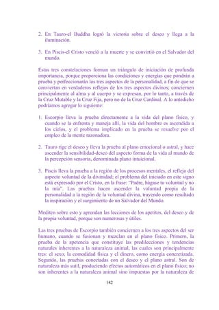 2. En Tauro-el Buddha logró la victoria sobre el deseo y llega a la
   iluminación.

3. En Piscis-el Cristo venció a la muerte y se convirtió en el Salvador del
   mundo.

Estas tres constelaciones forman un triángulo de iniciación de profunda
importancia, porque proporciona las condiciones y energías que pondrán a
prueba y perfeccionarán los tres aspectos de la personalidad, a fin de que se
conviertan en verdaderos reflejos de los tres aspectos divinos; conciernen
principalmente al alma y al cuerpo y se expresan, por lo tanto, a través de
la Cruz Mutable y la Cruz Fija, pero no de la Cruz Cardinal. A lo antedicho
podríamos agregar lo siguiente:

1. Escorpio lleva la prueba directamente a la vida del plano físico, y
   cuando se la enfrenta y maneja allí, la vida del hombre es ascendida a
   los cielos, y el problema implicado en la prueba se resuelve por el
   empleo de la mente razonadora.

2. Tauro rige el deseo y lleva la prueba al plano emocional o astral, y hace
   ascender la sensibilidad-deseo del aspecto forma de la vida al mundo de
   la percepción sensoria, denominada plano intuicional.

3. Piscis lleva la prueba a la región de los procesos mentales, el reflejo del
   aspecto voluntad de la divinidad; el problema del iniciado en este signo
   está expresado por el Cristo, en la frase: “Padre, hágase tu voluntad y no
   la mía”. Las pruebas hacen ascender la voluntad propia de la
   personalidad a la región de la voluntad divina, trayendo como resultado
   la inspiración y el surgimiento de un Salvador del Mundo.

Mediten sobre esto y aprendan las lecciones de los apetitos, del deseo y de
la propia voluntad, porque son numerosas y útiles.

Las tres pruebas de Escorpio también conciernen a los tres aspectos del ser
humano, cuando se fusionan y mezclan en el plano físico. Primero, la
prueba de la apetencia que constituye las predilecciones y tendencias
naturales inherentes a la naturaleza animal, las cuales son principalmente
tres: el sexo, la comodidad física y el dinero, como energía concretizada.
Segundo, las pruebas conectadas con el deseo y el plano astral. Son de
naturaleza más sutil, produciendo efectos automáticos en el plano físico; no
son inherentes a la naturaleza animal sino impuestas por la naturaleza de

                                  142
 