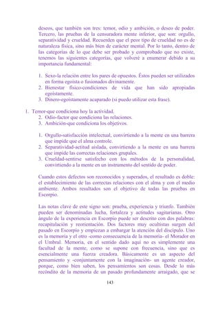 deseos, que también son tres: temor, odio y ambición, o deseo de poder.
      Tercero, las pruebas de la censuradora mente inferior, que son: orgullo,
      separatividad y crueldad. Recuerden que el peor tipo de crueldad no es de
      naturaleza física, sino más bien de carácter mental. Por lo tanto, dentro de
      las categorías de lo que debe ser probado y comprobado que no existe,
      tenemos las siguientes categorías, que volveré a enumerar debido a su
      importancia fundamental:

      1. Sexo-la relación entre los pares de opuestos. Éstos pueden ser utilizados
         en forma egoísta o fusionados divinamente.
      2. Bienestar físico-condiciones de vida que han sido apropiadas
         egoístamente.
      3. Dinero-egoístamente acaparado (si puedo utilizar esta frase).

1. Temor-que condiciona hoy la actividad.
     2. Odio-factor que condiciona las relaciones.
     3. Ambición-que condiciona los objetivos.

      1. Orgullo-satisfacción intelectual, convirtiendo a la mente en una barrera
         que impide que el alma controle.
      2. Separatividad-actitud aislada, convirtiendo a la mente en una barrera
         que impide las correctas relaciones grupales.
      3. Crueldad-sentirse satisfecho con los métodos de la personalidad,
         convirtiendo a la mente en un instrumento del sentido de poder.

      Cuando estos defectos son reconocidos y superados, el resultado es doble:
      el establecimiento de las correctas relaciones con el alma y con el medio
      ambiente. Ambos resultados son el objetivo de todas las pruebas en
      Escorpio.

      Las notas clave de este signo son: prueba, experiencia y triunfo. También
      pueden ser denominadas lucha, fortaleza y actitudes sagitarianas. Otro
      ángulo de la experiencia en Escorpio puede ser descrito con dos palabras:
      recapitulación y reorientación. Dos factores muy ocultistas surgen del
      pasado en Escorpio y empiezan a embargar la atención del discípulo. Uno
      es la memoria y el otro -como consecuencia de la memoria- el Morador en
      el Umbral. Memoria, en el sentido dado aquí no es simplemente una
      facultad de la mente, como se supone con frecuencia, sino que es
      esencialmente una fuerza creadora. Básicamente es un aspecto del
      pensamiento y -conjuntamente con la imaginación- un agente creador,
      porque, como bien saben, los pensamientos son cosas. Desde lo más
      recóndito de la memoria de un pasado profundamente arraigado, que se

                                       143
 