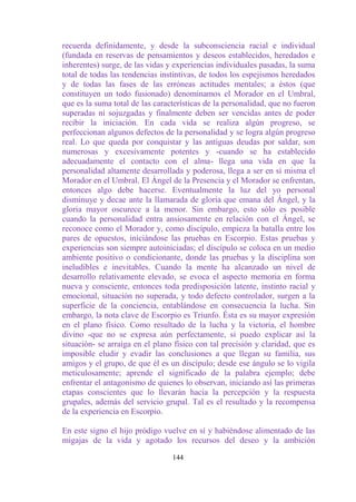 recuerda definidamente, y desde la subconsciencia racial e individual
(fundada en reservas de pensamientos y deseos establecidos, heredados e
inherentes) surge, de las vidas y experiencias individuales pasadas, la suma
total de todas las tendencias instintivas, de todos los espejismos heredados
y de todas las fases de las erróneas actitudes mentales; a éstos (que
constituyen un todo fusionado) denominamos el Morador en el Umbral,
que es la suma total de las características de la personalidad, que no fueron
superadas ni sojuzgadas y finalmente deben ser vencidas antes de poder
recibir la iniciación. En cada vida se realiza algún progreso, se
perfeccionan algunos defectos de la personalidad y se logra algún progreso
real. Lo que queda por conquistar y las antiguas deudas por saldar, son
numerosas y excesivamente potentes y -cuando se ha establecido
adecuadamente el contacto con el alma- llega una vida en que la
personalidad altamente desarrollada y poderosa, llega a ser en sí misma el
Morador en el Umbral. El Ángel de la Presencia y el Morador se enfrentan,
entonces algo debe hacerse. Eventualmente la luz del yo personal
disminuye y decae ante la llamarada de gloria que emana del Ángel, y la
gloria mayor oscurece a la menor. Sin embargo, esto sólo es posible
cuando la personalidad entra ansiosamente en relación con el Ángel, se
reconoce como el Morador y, como discípulo, empieza la batalla entre los
pares de opuestos, iniciándose las pruebas en Escorpio. Estas pruebas y
experiencias son siempre autoiniciadas; el discípulo se coloca en un medio
ambiente positivo o condicionante, donde las pruebas y la disciplina son
ineludibles e inevitables. Cuando la mente ha alcanzado un nivel de
desarrollo relativamente elevado, se evoca el aspecto memoria en forma
nueva y consciente, entonces toda predisposición latente, instinto racial y
emocional, situación no superada, y todo defecto controlador, surgen a la
superficie de la conciencia, entablándose en consecuencia la lucha. Sin
embargo, la nota clave de Escorpio es Triunfo. Ésta es su mayor expresión
en el plano físico. Como resultado de la lucha y la victoria, el hombre
divino -que no se expresa aún perfectamente, si puedo explicar así la
situación- se arraiga en el plano físico con tal precisión y claridad, que es
imposible eludir y evadir las conclusiones a que llegan su familia, sus
amigos y el grupo, de que él es un discípulo; desde ese ángulo se lo vigila
meticulosamente; aprende el significado de la palabra ejemplo; debe
enfrentar el antagonismo de quienes lo observan, iniciando así las primeras
etapas conscientes que lo llevarán hacia la percepción y la respuesta
grupales, además del servicio grupal. Tal es el resultado y la recompensa
de la experiencia en Escorpio.

En este signo el hijo pródigo vuelve en sí y habiéndose alimentado de las
migajas de la vida y agotado los recursos del deseo y la ambición

                                 144
 