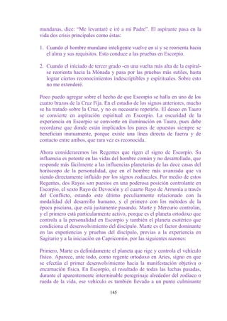 mundanas, dice: “Me levantaré e iré a mi Padre”. El aspirante pasa en la
vida dos crisis principales como éstas:

1. Cuando el hombre mundano inteligente vuelve en sí y se reorienta hacia
   el alma y sus requisitos. Esto conduce a las pruebas en Escorpio.

2. Cuando el iniciado de tercer grado -en una vuelta más alta de la espiral-
   se reorienta hacia la Mónada y pasa por las pruebas más sutiles, hasta
   lograr ciertos reconocimientos indescriptibles y espirituales. Sobre esto
   no me extenderé.

Poco puedo agregar sobre el hecho de que Escorpio se halla en uno de los
cuatro brazos de la Cruz Fija. En el estudio de los signos anteriores, mucho
se ha tratado sobre la Cruz, y no es necesario repetirlo. El deseo en Tauro
se convierte en aspiración espiritual en Escorpio. La oscuridad de la
experiencia en Escorpio se convierte en iluminación en Tauro, pues debe
recordarse que donde están implicados los pares de opuestos siempre se
benefician mutuamente, porque existe una línea directa de fuerza y de
contacto entre ambos, que rara vez es reconocida.

Ahora consideraremos los Regentes que rigen el signo de Escorpio. Su
influencia es potente en las vidas del hombre común y no desarrollado, que
responde más fácilmente a las influencias planetarias de las doce casas del
horóscopo de la personalidad, que en el hombre más avanzado que va
siendo directamente influido por los signos zodiacales. Por medio de estos
Regentes, dos Rayos son puestos en una poderosa posición controlante en
Escorpio, el sexto Rayo de Devoción y el cuarto Rayo de Armonía a través
del Conflicto, estando este último peculiarmente relacionado con la
modalidad del desarrollo humano, y el primero con los métodos de la
época pisciana, que está justamente pasando. Marte y Mercurio controlan,
y el primero está particularmente activo, porque es el planeta ortodoxo que
controla a la personalidad en Escorpio y también el planeta esotérico que
condiciona el desenvolvimiento del discípulo. Marte es el factor dominante
en las experiencias y pruebas del discípulo, previas a la experiencia en
Sagitario y a la iniciación en Capricornio, por las siguientes razones:

Primero, Marte es definidamente el planeta que rige y controla el vehículo
físico. Aparece, ante todo, como regente ortodoxo en Aries, signo en que
se efectúa el primer desenvolvimiento hacia la manifestación objetiva o
encarnación física. En Escorpio, el resultado de todas las luchas pasadas,
durante el aparentemente interminable peregrinaje alrededor del zodíaco o
rueda de la vida, ese vehículo es también llevado a un punto culminante

                                 145
 