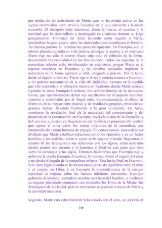 por medio de las actividades de Marte, que no ha estado activo en los
signos intermedios entre Aries y Escorpio en lo que concierne a la rueda
revertida. El discípulo debe demostrar ahora la fuerza, el carácter y la
cualidad que ha desarrollado y desplegado en sí mismo durante su larga
peregrinación. Comenzó en Aries teniendo como regente a Marte,
iniciándose la gran guerra entre las dualidades que constituyen el hombre.
Así fueron puestos en relación los pares de opuestos. En Escorpio, con el
mismo planeta rigiendo su vida interna, prosigue la guerra, y en este caso
Marte rige no sólo el cuerpo físico sino todo el vehículo de la forma,
denominada la personalidad en los tres mundos. Todos los aspectos de la
naturaleza inferior están involucrados en esta crisis, porque Marte es el
regente esotérico en Escorpio, y las pruebas aplicadas implican la
naturaleza de la forma -grosera y sutil, integrada y potente. Por lo tanto,
desde el ángulo ortodoxo, Marte rige a Aries y esotéricamente a Escorpio,
y no aparece nuevamente en la vida del individuo, excepto en la medida
que éste responde a la vibración masiva en Sagitario, donde Marte aparece
rigiendo la sexta Jerarquía Creadora, los señores lunares de la naturaleza
forma, que oportunamente deben ser sacrificados en el aspecto espiritual
superior y controlados por el Ángel solar. En consecuencia, el efecto de
Marte es en su mayor parte masivo y de resultados grupales, produciendo
grandes luchas, llevando finalmente a la gran revelación. En Aries,
constituye la revelación final de la naturaleza del conocimiento y del
propósito de la encarnación; en Escorpio, revela la visión de la liberación y
del servicio a prestar; en Sagitario revela también el propósito del control
que ejerce el alma sobre los reinos inferiores de la naturaleza, por
intermedio del centro humano de energía. En consecuencia, nunca debe ser
olvidado que Marte establece relaciones entre los opuestos, y es un factor
benéfico y no maléfico como a veces se lo supone. Cuando lleguemos al
estudio de las Jerarquías y sus relaciones con los signos, serán aclarados
ciertos puntos aún oscuros y lo haremos al final de esta parte que trata
sobre la astrología y los rayos. Entonces hallaremos que Escorpio rige y
gobierna la cuarta Jerarquía Creadora, la humana, desde el ángulo del alma
y no desde el ángulo de la naturaleza inferior. Esta lucha final en Escorpio,
sólo tiene lugar cuando se ha alcanzado el punto de equilibrio entre el alma
y el cuerpo, en Libra, y en Escorpio la preponderancia de la energía
espiritual se impone sobre las fuerzas inferiores personales. Escorpio
gobierna al iniciado, verdadero nombre esotérico del hombre, y mediante
su regente planetario jerárquico son revelados los Hijos de la Mente, los
Mensajeros de la Deidad; pero la revelación se produce a través de Marte y
la actividad marciana.

Segundo, Marte está estrechamente relacionado con el sexo, un aspecto de

                                 146
 