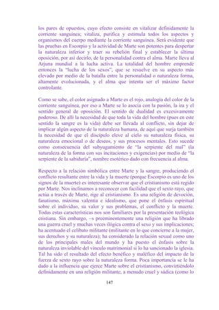 los pares de opuestos, cuyo efecto consiste en vitalizar definidamente la
corriente sanguínea; vitaliza, purifica y estimula todos los aspectos y
organismos del cuerpo mediante la corriente sanguínea. Será evidente que
las pruebas en Escorpio y la actividad de Marte son potentes para despertar
la naturaleza inferior y traer su rebelión final y establecer la última
oposición, por así decirlo, de la personalidad contra el alma. Marte lleva al
Arjuna mundial a la lucha activa. La totalidad del hombre emprende
entonces la “lucha de los sexos”, que se resuelve en su aspecto más
elevado por medio de la batalla entre la personalidad o naturaleza forma,
altamente evolucionada, y el alma que intenta ser el máximo factor
controlante.

Como se sabe, el color asignado a Marte es el rojo, analogía del color de la
corriente sanguínea, por eso a Marte se lo asocia con la pasión, la ira y el
sentido general de oposición. El sentido de dualidad es excesivamente
poderoso. De allí la necesidad de que toda la vida del hombre (pues en este
sentido la sangre es la vida) debe ser llevada al conflicto, sin dejar de
implicar algún aspecto de la naturaleza humana, de aquí que surja también
la necesidad de que el discípulo eleve al cielo su naturaleza física, su
naturaleza emocional o de deseos, y sus procesos mentales. Esto sucede
como consecuencia del subyugamiento de “la serpiente del mal” (la
naturaleza de la forma con sus incitaciones y exigencias) por medio de “la
serpiente de la sabiduría”, nombre esotérico dado con frecuencia al alma.

Respecto a la relación simbólica entre Marte y la sangre, produciendo el
conflicto resultante entre la vida y la muerte (porque Escorpio es uno de los
signos de la muerte) es interesante observar que el cristianismo está regido
por Marte. Nos inclinamos a reconocer con facilidad que el sexto rayo, que
actúa a través de Marte, rige al cristianismo. Es una religión de devoción,
fanatismo, máxima valentía e idealismo, que pone el énfasis espiritual
sobre el individuo, su valor y sus problemas, el conflicto y la muerte.
Todas estas características nos son familiares por la presentación teológica
cristiana. Sin embargo, ~s preeminentemente una religión que ha librado
una guerra cruel y muchas veces ilógica contra el sexo y sus implicaciones;
ha acentuado el celibato militante (militante en lo que concierne a la mujer,
sus derechos y su naturaleza); ha considerado la relación sexual como uno
de los principales males del mundo y ha puesto el énfasis sobre la
naturaleza inviolable del vínculo matrimonial si lo ha sancionado la iglesia.
Tal ha sido el resultado del efecto benéfico y maléfico del impacto de la
fuerza de sexto rayo sobre la naturaleza forma. Poca importancia se le ha
dado a la influencia que ejerce Marte sobre el cristianismo, convirtiéndolo
definidamente en una religión militante, a menudo cruel y sádica (como lo

                                 147
 