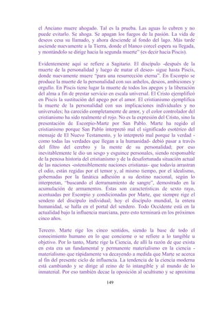 el Anciano muere ahogado. Tal es la prueba. Las aguas lo cubren y no
puede evitarlo. Se ahoga. Se apagan los fuegos de la pasión. La vida de
deseos cesa su llamado, y ahora desciende al fondo del lago. Más tarde
asciende nuevamente a la Tierra, donde el blanco corcel espera su llegada,
y montándolo se dirige hacia la segunda muerte” (es decir hacia Piscis).

Evidentemente aquí se refiere a Sagitario. El discípulo -después de la
muerte de la personalidad y luego de matar el deseo- sigue hasta Piscis,
donde nuevamente muere “para una resurrección eterna”. En Escorpio se
produce la muerte de la personalidad con sus anhelos, deseos, ambiciones y
orgullo. En Piscis tiene lugar la muerte de todos los apegos y la liberación
del alma a fin de prestar servicio en escala universal. El Cristo ejemplificó
en Piscis la sustitución del apego por el amor. El cristianismo ejemplifica
la muerte de la personalidad con sus implicaciones individuales y no
universales; ha carecido completamente de amor, y el color controlador del
cristianismo ha sido realmente el rojo. No es la expresión del Cristo, sino la
presentación de Escorpio-Marte por San Pablo. Marte ha regido el
cristianismo porque San Pablo interpretó mal el significado esotérico del
mensaje de El Nuevo Testamento, y lo interpretó mal porque la verdad -
como todas las verdades que llegan a la humanidad- debió pasar a través
del filtro del cerebro y la mente de su personalidad; por eso
inevitablemente le dio un sesgo y esguince personales, siendo responsable
de la penosa historia del cristianismo y de la desafortunada situación actual
de las naciones -ostensiblemente naciones cristianas- que todavía arrastran
el odio, están regidas por el temor y, al mismo tiempo, por el idealismo,
gobernadas por la fanática adhesión a su destino nacional, según lo
interpretan, “buscando el derramamiento de sangre”, demostrado en la
acumulación de armamentos. Éstas son características de sexto rayo,
acentuadas por Escorpio y condicionadas por Marte, que siempre rige el
sendero del discípulo individual; hoy el discípulo mundial, la entera
humanidad, se halla en el portal del sendero. Todo Occidente está en la
actualidad bajo la influencia marciana, pero esto terminará en los próximos
cinco años.

Tercero. Marte rige los cinco sentidos, siendo la base de todo el
conocimiento humano en lo que concierne o se refiere a lo tangible u
objetivo. Por lo tanto, Marte rige la Ciencia, de allí la razón de que exista
en esta era un fundamental y permanente materialismo en la ciencia -
materialismo que rápidamente va decayendo a medida que Marte se acerca
al fin del presente ciclo de influencia. La tendencia de la ciencia moderna
está cambiando y se dirige al reino de lo intangible y al mundo de lo
inmaterial. Por eso también decae la oposición al ocultismo y se aproxima

                                  149
 