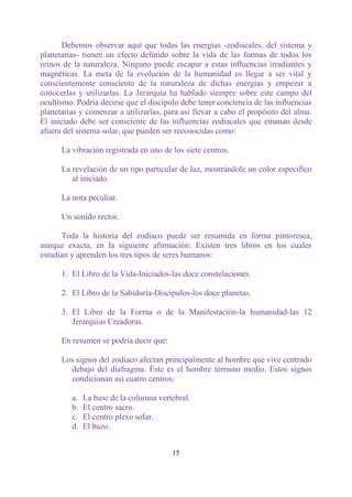 Debemos observar aquí que todas las energías -zodiacales, del sistema y
planetarias- tienen un efecto definido sobre la vida de las formas de todos los
reinos de la naturaleza. Ninguno puede escapar a estas influencias irradiantes y
magnéticas. La meta de la evolución de la humanidad es llegar a ser vital y
conscientemente consciente de la naturaleza de dichas energías y empezar a
conocerlas y utilizarlas. La Jerarquía ha hablado siempre sobre este campo del
ocultismo. Podría decirse que el discípulo debe tener conciencia de las influencias
planetarias y comenzar a utilizarlas, para así llevar a cabo el propósito del alma.
El iniciado debe ser consciente de las influencias zodiacales que emanan desde
afuera del sistema solar, que pueden ser reconocidas como:

      La vibración registrada en uno de los siete centros.

      La revelación de un tipo particular de luz, mostrándole un color específico
         al iniciado.

      La nota peculiar.

      Un sonido rector.

      Toda la historia del zodíaco puede ser resumida en forma pintoresca,
aunque exacta, en la siguiente afirmación: Existen tres libros en los cuales
estudian y aprenden los tres tipos de seres humanos:

      1. El Libro de la Vida-Iniciados-las doce constelaciones.

      2. El Libro de la Sabiduría-Discípulos-los doce planetas.

      3. El Libro de la Forma o de la Manifestación-la humanidad-las 12
         Jerarquías Creadoras.

      En resumen se podría decir que:

      Los signos del zodíaco afectan principalmente al hombre que vive centrado
        debajo del diafragma. Éste es el hombre término medio. Estos signos
        condicionan así cuatro centros:

         a.   La base de la columna vertebral.
         b.   El centro sacro.
         c.   El centro plexo solar.
         d.   El bazo.


                                        15
 