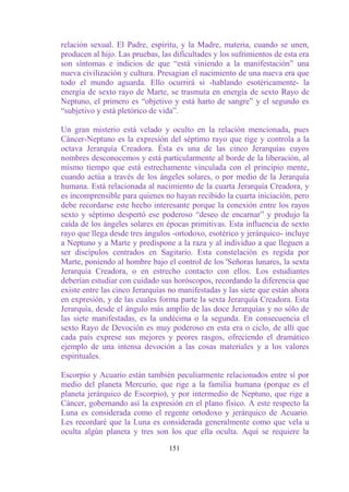 relación sexual. El Padre, espíritu, y la Madre, materia, cuando se unen,
producen al hijo. Las pruebas, las dificultades y los sufrimientos de esta era
son síntomas e indicios de que “está viniendo a la manifestación” una
nueva civilización y cultura. Presagian el nacimiento de una nueva era que
todo el mundo aguarda. Ello ocurrirá si -hablando esotéricamente- la
energía de sexto rayo de Marte, se trasmuta en energía de sexto Rayo de
Neptuno, el primero es “objetivo y está harto de sangre” y el segundo es
“subjetivo y está pletórico de vida”.

Un gran misterio está velado y oculto en la relación mencionada, pues
Cáncer-Neptuno es la expresión del séptimo rayo que rige y controla a la
octava Jerarquía Creadora. Ésta es una de las cinco Jerarquías cuyos
nombres desconocemos y está particularmente al borde de la liberación, al
mismo tiempo que está estrechamente vinculada con el principio mente,
cuando actúa a través de los ángeles solares, o por medio de la Jerarquía
humana. Está relacionada al nacimiento de la cuarta Jerarquía Creadora, y
es incomprensible para quienes no hayan recibido la cuarta iniciación, pero
debe recordarse este hecho interesante porque la conexión entre los rayos
sexto y séptimo despertó ese poderoso “deseo de encarnar” y produjo la
caída de los ángeles solares en épocas primitivas. Esta influencia de sexto
rayo que llega desde tres ángulos -ortodoxo, esotérico y jerárquico- incluye
a Neptuno y a Marte y predispone a la raza y al individuo a que lleguen a
ser discípulos centrados en Sagitario. Esta constelación es regida por
Marte, poniendo al hombre bajo el control de los 'Señoras lunares, la sexta
Jerarquía Creadora, o en estrecho contacto con ellos. Los estudiantes
deberían estudiar con cuidado sus horóscopos, recordando la diferencia que
existe entre las cinco Jerarquías no manifestadas y las siete que están ahora
en expresión, y de las cuales forma parte la sexta Jerarquía Creadora. Esta
Jerarquía, desde el ángulo más amplio de las doce Jerarquías y no sólo de
las siete manifestadas, es la undécima o la segunda. En consecuencia el
sexto Rayo de Devoción es muy poderoso en esta era o ciclo, de allí que
cada país exprese sus mejores y peores rasgos, ofreciendo el dramático
ejemplo de una intensa devoción a las cosas materiales y a los valores
espirituales.

Escorpio y Acuario están también peculiarmente relacionados entre sí por
medio del planeta Mercurio, que rige a la familia humana (porque es el
planeta jerárquico de Escorpio), y por intermedio de Neptuno, que rige a
Cáncer, gobernando así la expresión en el plano físico. A este respecto la
Luna es considerada como el regente ortodoxo y jerárquico de Acuario.
Les recordaré que la Luna es considerada generalmente como que vela u
oculta algún planeta y tres son los que ella oculta. Aquí se requiere la

                                  151
 