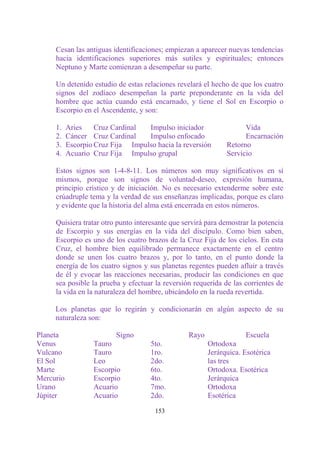 Cesan las antiguas identificaciones; empiezan a aparecer nuevas tendencias
     hacia identificaciones superiores más sutiles y espirituales; entonces
     Neptuno y Marte comienzan a desempeñar su parte.

     Un detenido estudio de estas relaciones revelará el hecho de que los cuatro
     signos del zodíaco desempeñan la parte preponderante en la vida del
     hombre que actúa cuando está encarnado, y tiene el Sol en Escorpio o
     Escorpio en el Ascendente, y son:

     1.    Aries    Cruz Cardinal  Impulso iniciador                Vida
     2.    Cáncer Cruz Cardinal    Impulso enfocado                 Encarnación
     3.    Escorpio Cruz Fija Impulso hacia la reversión      Retorno
     4.    Acuario Cruz Fija Impulso grupal                   Servicio

     Estos signos son 1-4-8-11. Los números son muy significativos en sí
     mismos, porque son signos de voluntad-deseo, expresión humana,
     principio crístico y de iniciación. No es necesario extenderme sobre este
     crúadruple tema y la verdad de sus enseñanzas implicadas, porque es claro
     y evidente que la historia del alma está encerrada en estos números.

     Quisiera tratar otro punto interesante que servirá para demostrar la potencia
     de Escorpio y sus energías en la vida del discípulo. Como bien saben,
     Escorpio es uno de los cuatro brazos de la Cruz Fija de los cielos. En esta
     Cruz, el hombre bien equilibrado permanece exactamente en el centro
     donde se unen los cuatro brazos y, por lo tanto, en el punto donde la
     energía de los cuatro signos y sus planetas regentes pueden afluir a través
     de él y evocar las reacciones necesarias, producir las condiciones en que
     sea posible la prueba y efectuar la reversión requerida de las corrientes de
     la vida en la naturaleza del hombre, ubicándolo en la rueda revertida.

     Los planetas que lo regirán y condicionarán en algún aspecto de su
     naturaleza son:

Planeta                   Signo                  Rayo                Escuela
Venus              Tauro             5to.               Ortodoxa
Vulcano            Tauro             1ro.               Jerárquica. Esotérica
El Sol             Leo               2do.               las tres
Marte              Escorpio          6to.               Ortodoxa. Esotérica
Mercurio           Escorpio          4to.               Jerárquica
Urano              Acuario           7mo.               Ortodoxa
Júpiter            Acuario           2do.               Esotérica

                                      153
 