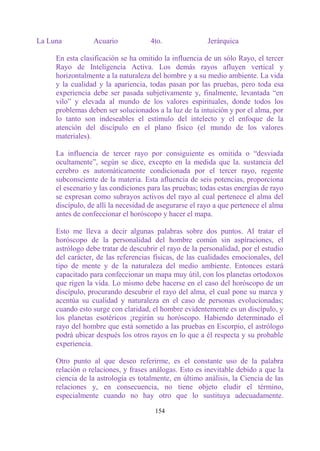 La Luna          Acuario             4to.               Jerárquica

     En esta clasificación se ha omitido la influencia de un sólo Rayo, el tercer
     Rayo de Inteligencia Activa. Los demás rayos afluyen vertical y
     horizontalmente a la naturaleza del hombre y a su medio ambiente. La vida
     y la cualidad y la apariencia, todas pasan por las pruebas, pero toda esa
     experiencia debe ser pasada subjetivamente y, finalmente, levantada “en
     vilo” y elevada al mundo de los valores espirituales, donde todos los
     problemas deben ser solucionados a la luz de la intuición y por el alma, por
     lo tanto son indeseables el estímulo del intelecto y el enfoque de la
     atención del discípulo en el plano físico (el mundo de los valores
     materiales).

     La influencia de tercer rayo por consiguiente es omitida o “desviada
     ocultamente”, según se dice, excepto en la medida que la. sustancia del
     cerebro es automáticamente condicionada por el tercer rayo, regente
     subconsciente de la materia. Esta afluencia de seis potencias, proporciona
     el escenario y las condiciones para las pruebas; todas estas energías de rayo
     se expresan como subrayos activos del rayo al cual pertenece el alma del
     discípulo, de allí la necesidad de asegurarse el rayo a que pertenece el alma
     antes de confeccionar el horóscopo y hacer el mapa.

     Esto me lleva a decir algunas palabras sobre dos puntos. Al tratar el
     horóscopo de la personalidad del hombre común sin aspiraciones, el
     astrólogo debe tratar de descubrir el rayo de la personalidad, por el estudio
     del carácter, de las referencias físicas, de las cualidades emocionales, del
     tipo de mente y de la naturaleza del medio ambiente. Entonces estará
     capacitado para confeccionar un mapa muy útil, con los planetas ortodoxos
     que rigen la vida. Lo mismo debe hacerse en el caso del horóscopo de un
     discípulo, procurando descubrir el rayo del alma, el cual pone su marca y
     acentúa su cualidad y naturaleza en el caso de personas evolucionadas;
     cuando esto surge con claridad, el hombre evidentemente es un discípulo, y
     los planetas esotéricos ¡regirán su horóscopo. Habiendo determinado el
     rayo del hombre que está sometido a las pruebas en Escorpio, el astrólogo
     podrá ubicar después los otros rayos en lo que a él respecta y su probable
     experiencia.

     Otro punto al que deseo referirme, es el constante uso de la palabra
     relación o relaciones, y frases análogas. Esto es inevitable debido a que la
     ciencia de la astrología es totalmente, en último análisis, la Ciencia de las
     relaciones y, en consecuencia, no tiene objeto eludir el término,
     especialmente cuando no hay otro que lo sustituya adecuadamente.

                                      154
 