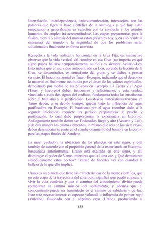 Interrelación, interdependencia, intercomunicación, interacción, son las
palabras que rigen la base científica de la astrología y que hoy están
empezando a generalizarse es relación con la conducta y los asuntos
humanos. Su empleo irá acrecentándose. Las etapas preparatorias para la
fusión, mezcla y síntesis del mundo están presentes hoy, y en ello reside la
esperanza del mundo y la seguridad de que los problemas serán
solucionados finalmente en forma correcta.

Respecto a la vida vertical y horizontal en la Cruz Fija, ea. instructivo
observar que la vida vertical del hombre en esa Cruz (no importa en qué
signo pueda hallarse temporariamente su Sol) es siempre Acuario-Leo.
Esto indica que el individuo autocentrado en Leo, aprende la lección de la
Cruz, se descentraliza, es consciente del grupo y se dedica a prestar
servicio. El brazo horizontal es Tauro-Escorpio, indicando que el deseo por
lo material es finalmente sustituido por el deseo de los valores espirituales,
demostrado por medio de las pruebas en Escorpio. La Tierra y el Agua
(Tauro y Escorpio) deben fusionarse y relacionarse, y esta verdad,
vinculada a estos dos signos del zodíaco, fundamenta todas las enseñanzas
sobre el bautismo y la purificación. Los deseos materialistas terrenos en
Tauro deben, a su debido tiempo, quedar bajo la influencia del agua
purificadora en Escorpio. El bautismo por el agua (nombre dado a la
segunda iniciación) requiere un período preparatorio de prueba y
purificación, lo cual debe proporcionar la experiencia en Escorpio.
Análogamente también deben ser fusionados fuego y aire (Acuario y Leo),
y de esta manera los cuatro elementos, lo mismo que seis de los siete rayos,
deben desempeñar su parte en el condicionamiento del hombre en Escorpio
para las etapas finales del Sendero.

Es muy reveladora la ubicación de los planetas en este signo, y está
también de acuerdo con el propósito general de la experiencia en Escorpio,
bosquejada anteriormente. Urano está exaltado en este signo, y allí
disminuye el poder de Venus, mientras que la Luna cae. ¿ Qué demuestran
simbólicamente estos hechos? Trataré de hacerles ver con claridad la
belleza de lo que ello implica.

Urano es un planeta que tiene las características de la mente científica, que
en esta etapa de la trayectoria del discípulo, significa que puede empezar a
vivir la vida esotérica y que el camino del conocimiento divino puede
reemplazar al camino místico del sentimiento, y además que el
conocimiento puede ser trasmutado en el camino de sabiduría y de luz.
Esto trae necesariamente el aspecto voluntad o influencia de primer rayo
(Vulcano), fusionado con el séptimo rayo (Urano), produciendo la

                                  155
 