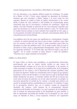 somete inteligentemente a las pruebas y dificultades en Escorpio.

    Los tres decanatos y sus regentes difieren según los astrólogos. Un grupo
    da a Marte, el Sol y Venus como rigiendo los decanatos de Escorpio,
    mientras que otro considera a Marte, Júpiter y la Luna como los tres
    regentes. Quizás la verdad se halla en ambas conclusiones si las vemos
    desde el punto de vista esotérico y del hombre no evolucionado, punto
    interesante para que lo investiguen y estudien los astrólogos. Algún día
    sabrán, con toda claridad, la posición de los cinco planetas sugeridos que
    rigen los decanatos (ya están de acuerdo respecto a uno). No. puedo decir
    la verdad esencial, porque un nuevo planeta está surgiendo en este signo, y
    le corresponde al hombre descubrirlo y ubicarlo correctamente dentro de la
    circunferencia de la Gran Rueda.

    Las palabras clave de este signo son significativas e iluminadoras. Engaño
    y triunfo -el control ejercido por maya y por el alma- conflicto y paz, tales
    son los secretos ocultos de este signo y están resumidos para todos los
    discípulos en éstas dos palabras clave. En la rueda común sobre la cual se
    encuentra el alma, ciega y aparentemente desamparada, surge el Verbo en
    los siguientes términos: “Y el Verbo dijo: que florezca maya y que rija el
    engaño”. En la rueda revertida el alma entona o canta las palabras:
    “Guerrero soy y salgo triunfante en la batalla”.

LIBRA, LA BALANZA

    El signo Libra, en forma muy paradójica, es peculiarmente interesante,
    precisamente por que su mayor interés estriba en que carece de
    espectacularidad -excepto en el caso de los discípulos, o de quienes se
    están acercando al sendero. Es el signo de la estabilización, de la cuidadosa
    apreciación de los valores y de la obtención del correcto equilibrio entre
    los pares de opuestos. Podría ser considerado como el signo en que aparece
    la primera visión real del Sendero y la meta hacia la cual el discípulo debe
    dirigir finalmente sus pasos, el estrecho sendero del filo de la navaja que
    corre entre los pares de opuestos, en el cual -para recorrerlo sin peligro- es
    necesario desarrollar el sentido de los valores y el poder para utilizar con
    acierto la facultad analítica equilibradora de la mente. Es también el signo
    de la percepción intuitiva que, en el sendero común de progresión
    alrededor del zodíaco, viene después de la normalmente drástica
    experiencia del hombre en Escorpio, y es, por lo general, de tal naturaleza,
    que el instinto de autoconservación se ha despertado en gran medida, y
    ante la apremiante necesidad del hombre (no el discípulo en este caso),
    surge un llamado al alma y evoca respuesta. Entonces son vagamente

                                      157
 
