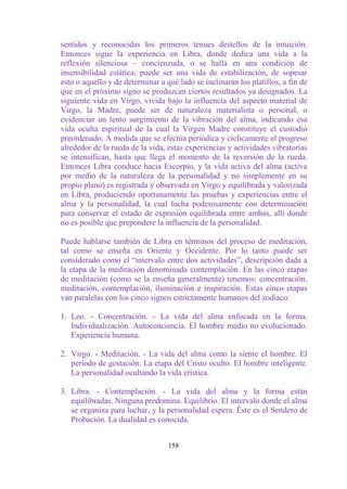 sentidos y reconocidas los primeros tenues destellos de la intuición.
Entonces sigue la experiencia en Libra, donde dedica una vida a la
reflexión silenciosa ~ concienzuda, o se halla en una condición de
insensibilidad estática; puede ser una vida de estabilización, de sopesar
esto o aquello y de determinar a qué lado se inclinarán los platillos, a fin de
que en el próximo signo se produzcan ciertos resultados ya designados. La
siguiente vida en Virgo, vivida bajo la influencia del aspecto material de
Virgo, la Madre, puede ser de naturaleza materialista o personal, o
evidenciar un lento surgimiento de la vibración del alma, indicando esa
vida oculta espiritual de la cual la Virgen Madre constituye el custodio
preordenado. A medida que se efectúa periódica y cíclicamente el progreso
alrededor de la rueda de la vida, estas experiencias y actividades vibratorias
se intensifican, hasta que llega el momento de la reversión de la rueda.
Entonces Libra conduce hacia Escorpio, y la vida activa del alma (activa
por medio de la naturaleza de la personalidad y no simplemente en su
propio plano) es registrada y observada en Virgo y equilibrada y valorizada
en Libra, produciendo oportunamente las pruebas y experiencias entre el
alma y la personalidad, la cual lucha poderosamente con determinación
para conservar el estado de expresión equilibrada entre ambas, allí donde
no es posible que prepondere la influencia de la personalidad.

Puede hablarse también de Libra en términos del proceso de meditación,
tal como se enseña en Oriente y Occidente. Por lo tanto puede ser
considerado como el “intervalo entre dos actividades”, descripción dada a
la etapa de la meditación denominada contemplación. En las cinco etapas
de meditación (como se la enseña generalmente) tenemos: concentración,
meditación, contemplación, iluminación e inspiración. Estas cinco etapas
van paralelas con los cinco signos estrictamente humanos del zodíaco:

1. Leo. - Concentración. - La vida del alma enfocada en la forma.
   Individualización. Autoconciencia. El hombre medio no evolucionado.
   Experiencia humana.

2. Virgo. - Meditación. - La vida del alma como la siente el hombre. El
   período de gestación. La etapa del Cristo oculto. El hombre inteligente.
   La personalidad ocultando la vida crística.

3. Libra. - Contemplación. - La vida del alma y la forma están
   equilibradas. Ninguna predomina. Equilibrio. El intervalo donde el alma
   se organiza para luchar, y la personalidad espera. Éste es el Sendero de
   Probación. La dualidad es conocida.


                                  158
 