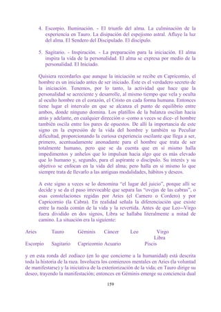 4. Escorpio. Iluminación. - El triunfo del alma. La culminación de la
           experiencia en Tauro. La disipación del espejismo astral. Afluye la luz
           del alma. El Sendero del Discipulado. El discípulo.

        5. Sagitario. - Inspiración. - La preparación para la iniciación. El alma
           inspira la vida de la personalidad. El alma se expresa por medio de la
           personalidad. El Iniciado.

        Quisiera recordarles que aunque la iniciación se recibe en Capricornio, el
        hombre es un iniciado antes de ser iniciado. Éste es el verdadero secreto de
        la iniciación. Tenemos, por lo tanto, la actividad que hace que la
        personalidad se acreciente y desarrolle, al mismo tiempo que vela y oculta
        al oculto hombre en el corazón, el Cristo en cada forma humana. Entonces
        tiene lugar el intervalo en que se alcanza el punto de equilibrio entre
        ambos, donde ninguno domina. Los platillos de la balanza oscilan hacia
        atrás y adelante, en cualquier dirección o -como a veces se dice- el hombre
        también oscila entre los pares de opuestos. De allí la importancia de este
        signo en la expresión de la vida del hombre y también su Peculiar
        dificultad, proporcionando la curiosa experiencia oscilante que llega a ser,
        primero, acentuadamente anonadante para el hombre que trata de ser
        totalmente humano, pero que se da cuenta que en sí mismo halla
        impedimentos y anhelos que lo impulsan hacia algo que es más elevado
        que lo humano y, segundo, para el aspirante o discípulo. Su interés y su
        objetivo se enfocan en la vida del alma; pero halla en si mismo lo que
        siempre trata de llevarlo a las antiguas modalidades, hábitos y deseos.

        A este signo a veces se lo denomina “el lugar del juicio”, porque allí se
        decide y se da el paso irrevocable que separa las “ovejas de las cabras”, o
        esas constelaciones regidas por Aries (el Carnero o Cordero) y por
        Capricornio (la Cabra). En realidad señala la diferenciación que existe
        entre la rueda común de la vida y la revertida. Antes de que Leo--Virgo
        fuera dividido en dos signos, Libra se hallaba literalmente a mitad de
        camino. La situación era la siguiente:

Aries         Tauro       Géminis      Cáncer       Leo          Virgo
                                                               Libra
Escorpio      Sagitario   Capricornio Acuario              Piscis

y en esta ronda del zodíaco (en lo que concierne a la humanidad) está descrita
toda la historia de la raza. Involucra los comienzos mentales en Aries (la voluntad
de manifestarse) y la iniciativa de la exteriorización de la vida; en Tauro dirige su
deseo, trayendo la manifestación; entonces en Géminis emerge su conciencia dual

                                         159
 