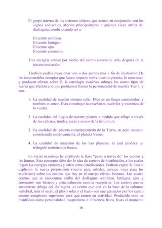 El grupo interno de los sistemas solares, que actúan en conjunción con los
         signos zodiacales, afectan principalmente a quienes viven arriba del
         diafragma, condicionando así a:

         El centro cardíaco.
         El centro laríngeo.
         El centro ajna.
         El centro coronario.

      Tres energías actúan por medio del centro coronario, sólo después de la
         tercera iniciación.

       También podría mencionar uno o dos puntos más a fin de ilustrarlos: De
las innumerables energías que hacen impacto sobre nuestro planeta, lo atraviesan
y producen efectos sobre él, la astrología esotérica subraya los cuatro tipos de
fuerza que afectan a lo que podríamos llamar la personalidad de nuestra Tierra, y
son:

      1. La cualidad de nuestro sistema solar. Dios es un fuego consumidor, y
         también es amor. Esto constituye la enseñanza esotérica y exotérica de
         la verdad.

      2. La cualidad del Logos de nuestro planeta a medida que afluye a través
         de las cadenas, rondas, razas y reinos de la naturaleza.

      3. La cualidad del planeta complementario de la Tierra, su polo opuesto,
         considerado esotéricamente, el planeta Venus.

      4. La cualidad de atracción de los tres planetas, lo cual produce un
         triángulo esotérico de fuerza.

       En varias ocasiones he empleado la frase “pasar a través de” los centros y
las formas. Este concepto debe dar la idea de centros de distribución, a los cuales
llegan las energías entrantes y salen como irradiaciones. Podrían captar la idea si
explicara la nueva proposición (nueva para ustedes, aunque vieja para los
esotéricos) sobre los centros que hay en el cuerpo etérico humano. Los cuatro
centros que se encuentran arriba del diafragma -cardíaco, laríngeo, ajna y
coronario- son básicos y principalmente centros receptivos. Los centros que se
encuentran debajo del diafragma -el centro que está en la base de la columna
vertebral, más el sacro, el plexo solar y el bazo- son energetizados por los cuatro
centros receptores superiores para que entren en actividad. Producido esto, se
manifiesta como personalidad, magnetismo e influencia física, hasta el momento

                                        16
 
